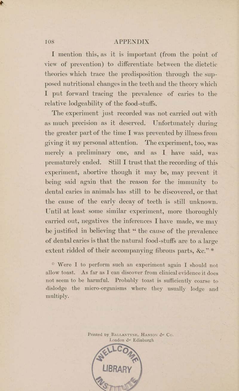 I mention this, as it is important (from the point of view of prevention) to differentiate between the dietetic theories which trace the predisposition through the sup- posed nutritional changes in the teeth and the theory which I put forward tracing the prevalence of caries to the relative lodgeability of the food-stuffs. The experiment just recorded was not carried out with as much precision as it deserved. Unfortunately during the greater part of the time I was prevented by illness from giving it my personal attention. The experiment, too, was merely a preliminary one, and as I have said, was prematurely ended. Still I trust that the recording of this experiment, abortive though it may be, may prevent it being said again that the reason for the immunity to dental caries in animals has still to be discovered, or that the cause of the early decay of teeth is still unknown. Until at least some similar experiment, more thoroughly carried out, negatives the inferences Ihave made, we may be justified in believing that ‘ the cause of the prevalence of dental caries is that the natural food-stuffs are to a large extent ridded of their accompanying fibrous parts, &amp;c.” * *“ Were I to perform such an experiment again I should not allow toast. As far as I can discover from clinical evidence it does not seem to be harmful. Probably toast is sufficiently coarse to dislodge the micro-organisms where they usually lodge and multiply. Printed by BALLANTYNE, Hanson &amp; Co. Jiondon &amp; Edinburgh