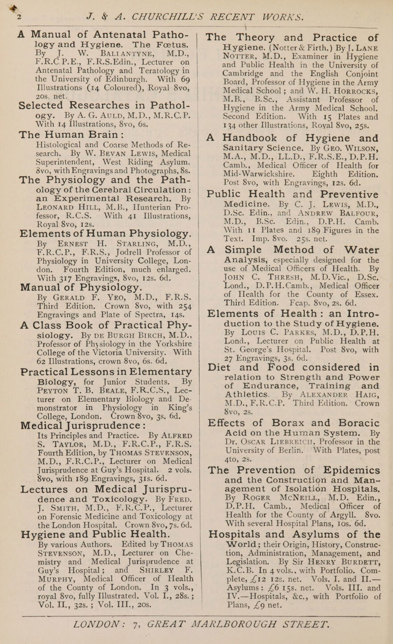 + A Manual of Antenatal Patho- logy and Hygiene. The Foetus. By Jj. W. BALIaAntyNg, M.D., F.R.C.P.E., F.R.S:Edin., Lecturer “on Antenatal Pathology and Teratology in the University of Edinburgh. With 69 Illustrations (14 Coloured), Royal 8vo, 208, Het: Selected Researches in Pathol- oxy. By A. G. AULD, M.D... M.R.CoP; With 14 Illustrations, 8vo, 6s. The Human Brain: Histological and Coarse Methods of Re- search. By W. Bevan LEwis, Medical Superintendent, West Riding Asylum. avo, with Engravings and Photographs, 8s. The Physiology and the Path- ology of the Cerebral Circulation: an Experimental Research. By LEONARD HILL, M.B., Hunterian Pro- fessor, R.C.S. With 41 Illustrations, Royal 8vo, 12s. Elements of Human Physiology. By ERNesT H: Srarnine; M.D., Physiology in University College, Lon- don. Fourth Edition, much enlarged. With 317 Engravings, 8vo, 12s. 6d. Manual of Physiology. By, GERatpy FP . Yeo, .M.Dij, FURS. Third Edition. Crown 8vo, with 254 Engravings and Plate of Spectra, 14s. A Class Book of Practical Phy- siology. By DE Burcu Bircu, M.D., Professor of Physiology in the Yorkshire College of the Victoria University. With 62 Illustrations, crown 8vo, 6s. 6d, Practical Lessons in Elementary Biology, for Junior Students. By Peyton T. B. Beare, F.R.C.S., Lec- turer on Elementary Biology and De- monstrator in Physiology in King’s College, London. Crown 8vo, 3s. 6d. Medical Jurisprudence: Its Principles and Practice. By ALFRED Si Tavwor, M.D:,.. FUR C.P-;) FASS: Fourth Edition, by THOMAS STEVENSON, M.D., F.R.-C.P., Lecturer “on Medical Jurisprudence at Guy’s Hospital. 2 vols, 8vo, with 189 Engravings, 31s. 6d. Lectures on Medical Jurispru- dence and Toxicology. By FRep. J. SMITH, “MDs, aPC, “Lecturer on Forensic Medicine and Toxicology at the London Hospital. Crown 8vo, 7s. 6d. Hygiene and Public Health. By various Authors. Edited by THomMAs STEVENSON, M.D., Lecturer on Che- mistry and Medical Jurisprudence at Guy’s Hospital; and SHIRLEY F. MurpenHy, Medical Officer of Health of the County of London. In 3 vols., royal 8vo, fully Illustrated. Vol. I., 28s. ; Vol..d1.,, 328: 3. Vak Tid, ,.. 208, ————__— The Theory and Practice of Hygiene. (Notter &amp; Firth.) By J. LANE NoTrer, M.D., Examiner in Hygiene and Public Health in the University of Cambridge and the English Conjoint Board, Professor of Hygiene in the Army Medical School; and W. H. Horrocks, M.B., B.Sc., Assistant Professor of Hygiene in the Army Medical School. Second Edition. With 15 Plates and 134 other Illustrations, Royal 8vo, 25s. A Handbook of Hygiene and Sanitary Science. By Gro. WILSON, M.A. M.D... bk De, BRS. 1D; Pot Camb., Medical Officer of FElealth for Mid- Warwickshire. Eighth Edition. Post 8vo, with Engravings, 12s. 6d. Public Health and Preventive Medicine. By C. J,. Lewis, M.D., D.Sc. Edin., and ANDREW BALFOUR, M.D; Bese. + didin. tPF ae. Camb, With 11 Plates and 189 Figures in the Text. Imp. ove. “255. net. A Simple Method of Water Analysis, especially designed for the use of Medical Officers of Health. By Joun C.. FHREsH, M.D.Vic. oc Lond., D.P.H.Camb., Medical Officer of Health for the County of Essex. Third Edition. Fcap. 8vo, 2s. 6d. Elements of Health: an Intro- duction to the Study of Hygiene, By Louis C. Parkes; M.D,, D.P.H. Lond., Lecturer on Public Health at St. George’s Hospital. Post 8vo, with 27 Engravings, 3s, 6d. Diet and Food considered in relation to Strength and Power of Endurance, Training and Athletics. By ALEXANDER HaAic, M.D.,F.R.G.P. hind Edition. “Crown Svo, 2s. Effects of Borax and Boracic Acid on the Human System. By Dr. OscAR LIEBREICH, Professor in the University of Berlin. “With Plates, post Ato, 2S. The Prevention of Epidemics and the Construction and Man- agement of Isolation Hospitals, By RoGerR McNerii,..M.D. Edin., D.P.H. Camb., Medical Officer of Health for the County of Argyll. 8vo. With several Hospital Plans, Ios. 6d. Hospitals and Asylums of the World; their Origin, History, Construc- tion, Administration, Management, and Legislation. By Sir HENRY BURDETT, K.C.B. In 4 vols., with Portfolio. Com- plete, £12 12s. net. Vols. I. and II.— Asylums: £6 15s. net. Vols. III. and IV.—Hospitals, &amp;c., with Portfolio of Plans, £9 net.