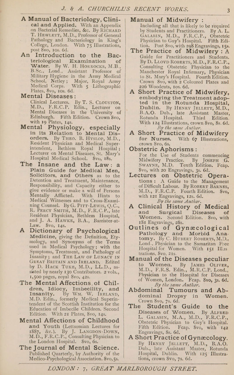 A Manual of Bacteriology, Clini- cal and Applied. With an Appendix on Bacterial Remedies, &amp;c. By RICHARD T. HEWLETT, M.D., Professor of General Pathology and Bacteriology in King’s College, London. With 75 Illustrations, post 8vo, Ios. 6d. An Introduction to the Bac- teriological Examination of Water. By W. H. Horrocks, M.B., B.Sc., Lond., Assistant Professor of Military Hygiene in the Army Medical School, Netley; Major, Royal Army Medical Corps. With 5 Lithographic Plates, 8vo, Ios. 6d. Mental Diseases: Clinical Lectures. By T. S. Clouston, MD: F.R-C.P.* Edim-,- ‘Bectarer ‘on Mental Diseases in the University of Edinburgh. Fifth Edition. Crown 8vo, with 19 Plates, 14s. Mental Physiology, especially in its Relation to Mental Dis- orders, By THEO. B. Hystop, M.D., Resident Physician and Medical Super- intendent,. Bethlem Royal Hospital ; Lecturer on Mental Diseases, St. Mary’s Hospital Medical School. 8vo, 18s. The Insane and the Law: a Plain Guide for Medical Men, Solicitors, and Others as to the Detention and Treatment, Maintenance, Responsibility, and Capacity either to give evidence or make a will of Persons Mentally Afflicted. With Hints to Medical Witnesses and to Cross-Exami- ning Counsel. By G. Pirt-LEwis, Q.C., R. Percy SmitH, M.D., F.R.C.P.,-late Resident Physician, Bethlem Hospital, and J. A. HAWKE, B.A., Barrister-at- Law. 8vo, 14s. Dictionary of Psychological Medicine, giving the Definition, Ety- mology, and Synonyms of the Terms used in Medical Psychology; with the Symptoms, Treatment, and. Pathology of Insanity; and THe Law or LUNACY IN GREAT BRITAIN AND IRELAND. Edited by D.. Hack Tukey M.D.,LL.D., as- sisted by nearly 130 Contributors. 2 vols., 1,500 pages, royal 8vo, 42s. The Mental Affections. of Chil- dren, Idiocy, Imbecility, and Insanity. By Wm. ‘W. IRELAND, M.D. Edin., formerly Medical Superin- tendent of the Scottish Institution for the Education of Imbecile Children. Second Edition. With 21 Plates, 8vo, 14s. Mental Affections of Childhood and Youth (Lettsomian Lectures for 1887, &amp;c.). By J. LANGDoN-Down, M.D., F.R.C.P., Consulting Physician to the London Hospital. 8vo, 6s. The Journal of Mental Science. Published Quarterly, by Authority of the Medico-Psychological Association. 8vo, 5s. Manual of Midwifery : Including all that is likely to be required by Students and Practitioners. By A. L. GALABIN, M.D., F.R.C.P., Obstetric Physician to Guy’s Hospital. Fifth Edi- tion. Post 8vo, with 298 Engravings, 15s. The Practice of Midwifery: A Guide for Practitioners and Students. By D. Luoyp Roserts, M.D., F.R.C.P., Consulting Obstetric Physician to the Manchester Royal Infirmary, Physician to St. Mary’s Hospital. Fourth Edition. Crown 8vo, with 2 Coloured Plates and 226 Woodcuts, Ios. 6d. A Short Practice of Midwifery, embodying the Treatment adop- ted in the Rotunda Hospital, Dublin. By Henry JeLuett, M.D., B.A.O. Dub., late Assistant. Master, Rotunda Hospital. Third Edition. With 124 Illustrations, crown 8vo, 8s. 6d. ‘ by the same Author. A Short Practice of Midwifery for Nurses. With 67 Illustrations, crown 8vo, 6s. : ; Obstetric Aphorisms: For the Use of Students commencing Midwifery Practice. By JOSEPH G., SWAYNE, M.D. Tenth Edition. Fcap. 8vo, with 20 Engravings, 3s. 6d. Lectures on Obstetric Opera- tions: A Guide to the Management of Difficult Labour. By RoBERT BARNEs, M.D., ¥.R.C.P.. Fourth Edition, Sve, with 121 Engravings, 12s. 6d. By the same Author. , A Clinical History of Medical and Surgical Diseases of Women. Second Edition. 8vo, with 181 Engravings, 28s. Outlines of Gynecological Pathology and Morbid Ana- tomy. By C. HuBERT Roperts, M.D., Lond., Physician to the Samaritan Free Hospital for Women. With 151 Illas. trations, 8vo, 2Is. ; Manual of the Diseases peculiar to Women. By JAMES OLIVER, M.D, F.R.S. Hain... MR, Cabs ond, Physician to the Hospital for Diseases of Women, London. Fcap. 8vo, 3s. 6d. By the same Author. Abdominal Tumours and Ab- dominal Dropsy in Women. Crown 8vo, 7s. 6d. The Student’s Guide to the Diseases of Women. By ALFRED Lis GALABIN, -M.A,,. MoD. phere. Obstetric Physician to Guy’s Hospital. Fifth Edition. Fceap. 8vo, with 142 Engravings, 8s. 6d. A Short Practice of Gynecology. By Henry JELLETT, M.D., B.A.O. Dub., late Assistant Master, Rotunda Hospital, Dublin. With 125° Illustra- tions, crown 8vo, 7s. 6d.