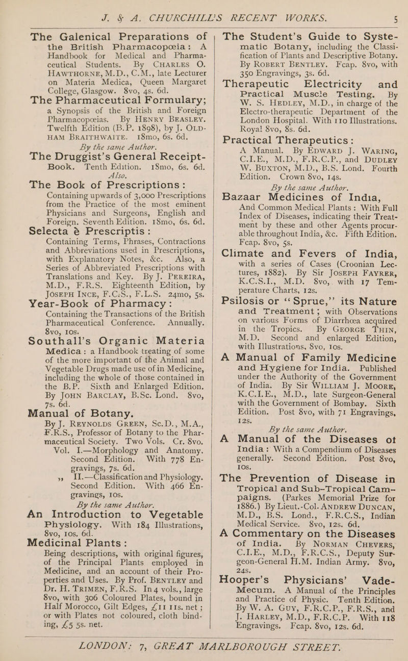 The Galenical Preparations of the British Pharmacopoeia: A Handbook for Medical and Pharma- ceutical Students. By CHARLES O. HAWTHORNE, M.D., C.M., late Lecturer on Materia Medica, Queen Margaret College, Glasgow. 8vo, 4s. 6d. The Pharmaceutical Formulary; a Synopsis of the British and Foreign Pharmacopeeias. By HENRY BEASLEY. Twelfth Edition (B.P. 1898), by J. OLD- HAM BRAITHWAITE. 18mo, 6s. 6d. By the same Author. The Druggist’s General Receipt- Book. Tenth Edition. 18mo, 6s. 6d. Also, The Book of Prescriptions: Containing upwards of 3,000 Prescriptions from the Practice of the most eminent Physicians and Surgeons, English and Foreign. Seventh Edition. 18mo, 6s. 6d. Selecta é Prescriptis: Containing Terms, Phrases, Contractions and Abbreviations used in Prescriptions, with Explanatory Notes, &amp;c. Also, a Series of Abbreviated Prescriptions with Translations and Key. By J. PEREIRA, M.D., F.R.S. Eighteenth Edition, by JosEePu INCE, F.C:S., F.L.S. 24mo, §s. Year-Book of Pharmacy: ~ Containing the Transactions of the British Pharmaceutical Conference. Annually. 8vo, 10s. ; Southall’s Organic Materia Medica: a Handbook treating of some of the more important of the Animal and Vegetable Drugs made use of in Medicine, including the whole of those contained in the B.P. Sixth and Enlarged Edition. By JOHN Barciay, B.Sc. Lond. 8vo, 7s. Od. : Manual of Botany. By J. REYNOLDS GREEN, Sc.D., M.A., F.R.S., Professor of Botany to the Phar- maceutical Society. Two Vols. Cr. 8vo. Vol. I.—Morphology and Anatomy. Second Edition. With 778 En- gravings, 7s. 6d. », 1I.—Classification and Physiology. Second Edition. With 466 En- gravings, IOs. By the same Author. An Introduction to Vegetable Physiology. With 184 Illustrations, 8vo, Ios. 6d. Medicinal Plants: Being descriptions, with original figures, of the Principal Plants employed in Medicine, and an account of their Pro- perties and Uses. By Prof. BENTLEY and Dr. H. TRIMEN, F.R.S. Inq vols., large 8vo, with 306 Coloured Plates, bound in Half Morocco, Gilt Edges, £11 IIs. net ; or with Plates not coloured, cloth bind- ing, 45 5s. net. The Student’s Guide to Syste- matic Botany, including the Classi- fication of Plants and Descriptive Botany. By ROBERT BENTLEY. Fcap. 8vo, with 350 Engravings, 3s. 6d. Therapeutic Electricity and Practical Muscte Testing. By W. S. HEepDLey, M.D., in charge of the Electro-therapeutic Department of the London Hospital. With 110 Illustrations. Roya! 8vo, 8s. 6d. Practical Therapeutics: A Manual. By EDwarRpD J. WarING, CIE. M.D., F.R.C.P., and DuUpLey W. Buxton, M.D., B.S. Lond. Fourth Edition. Crown 8vo, 14s. By the same Author. Bazaar Medicines of India, And Common Medical Plants: With Full Index of Diseases, indicating their Treat- ment by these and other Agents procur- able throughout India, &amp;c. Fifth Edition. Fcap. 8vo, 5s. Climate and Fevers of India, with a series of Cases (Croonian Lec- tures, 1882). By Sir JosEPH FAYRER, K.C.S.1., M.D. Svo,.. with 17 \Tem- perature Charts, 12s. Psilosis or ‘“‘Sprue,’’ its Nature and Treatment; with Observations on various Forms of Diarrhoea acquired in the Tropics. By GEORGE THIN, M.D. Second and enlarged Edition, with Illustrations, 8vo, Ios. A Manual of Family Medicine and Hygiene for India. Published under the Authority of the Government of India. By Sir WILLIAM J. Moore, K.C.I.E., M.D., late Surgeon-General with the Government of Bombay. Sixth Edition. Post 8vo, with 71 Engravings, 12s. ’ By the same Author. A Manual of the Diseases ot India: With a Compendium of Diseases generally. Second Edition. Post 8vo, IOs. The Prevention of Disease in Tropical and Sub-Tropical Cam- paigns. (Parkes Memorial Prize for 1886.) By Lieut.-Col. ANDREW DuNCAN, M.D.;. B.S.°' Lond, F.R.G@JS., Indian Medical Service. 8vo, 12s. 6d. A Commentary on the Diseases of India. By NorMAN CHEVERS, C.1.E., M.D., F.R.C.S., Deputy Sur- geon-General H.M. Indian Army. 8vo, 24s. Hooper’s' Physicians’ Vade- Mecum. &lt;A Manual of the Principles and Practice of Physic. Tenth Edition. By: W;, A.\ Guy; F.R.C.P, &lt;P RiSstand J. HARLEY, M.D., F.R.C.P. With 118 Engravings. Fcap. 8vo, 12s. 6d.