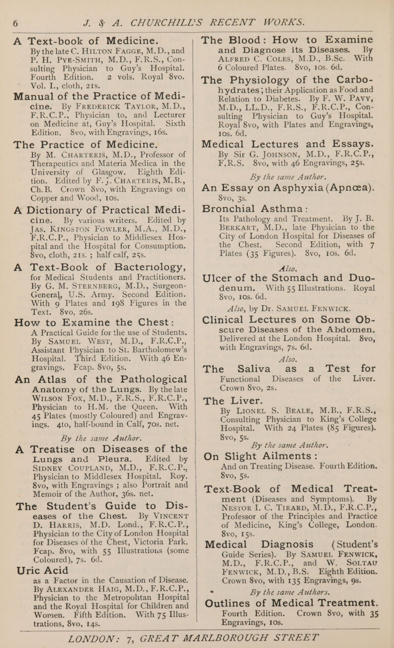 A Text-book of Medicine. By the late C. H1LTon Faace, M.D., and P. HH. Pye-Smiru, M,Ds; FUR. S:, ‘Con- sulting Physician to Guy’s Hospital. Fourth Edition. 2 vols. Royal 8vo. Vol. Ty,-cloth, 2Fs. Manual of the Practice of Medi- cine. By FREDERICK TAYLOR, M.D., F.RLC.P., Physician to, ‘and. Wecturer on Medicine at, Guy’s Hospital. Sixth Edition. 8vo, with Engravings, 16s. The Practice of Medicine. By M. CuHarveris, M.D., Professor of Therapeutics and Materia Medica in the University of Glasgow. Eighth Edi- tion. Edited by F.}. CHARTERIS, M.B., Ch.B. Crown 8vo, with Engravings on Copper and Wood, 10s. A Dictionary of Practical Medi- cine. By vurious writers. Edited by Jas. Kincsron Fow er, M.A., M.D., F.R.C.P., Physician to Middlesex Hos- pital and the Hospital for Consumption. Svo, Cloth, 21s. ¢ halfcalf, 25s. A Text-Book of Bacteriology, for Medical Students and Practitioners. By G. M. STERNBERG, M.D., Surgeon- General, U.S. Army. Second Edition. With 9 Plates and 198 Figures in the Text. 8vo, 26s. How to Examine the Chest: A Practical Guide for the use of Students. By SamurEL West, M.D., F-.R.C.P., Assistant Physician to St. Bartholomew’s Hospital. Third Edition. With 46 En- gravings. Fcap. 8vo, 5s. An Atlas of the Pathological Anatomy of the Lungs. By thelate Witson Fox, M.D., F.R.S., F.R.C.P., Physician to H.M. the Queen. With 45 Plates (mostly Coloured) and Engrav- ings. 4to, half-bound in Calf, 7os. net. By the same Author. A Treatise on Diseases of the Lungs and Pleura. Edited by SIDNEY COUPLAND, M.D., F.R.C.P., Physician to Middlesex Hospital. Roy. 8vo, with Engravings ; also Portrait and Memoir of the Author, 36s. net. The Student’s Guide to Dis- eases of the Chest. By VINCENT im, Harris,: MiD.. Wonds, .FoRoc)Pi; Physician to the City of London Hospital for Diseases of the Chest, Victoria Park. Fcap. 8vo, with 55 Illustrations (some Coloured), 7s. 6d. Uric Acid as a Factor in the Causation of Disease. By ALEXANDER Haic, M.D., F.R.C.P., Physician to the Metropolitan Hospital and the Royal Hospital for Children and Women. Fifth Edition. With 75 Illus- trations, 8vo, 14s. The Blood: How to Examine and Diagnose its Diseases. By ALFRED C. CoLes, M.D., B.Sc. With 6 Coloured Plates. 8vo, 10s. 6d. The Physiology of the Carbo- hydrates ; their Application as Food and Relation to Diabetes. By F. W. Pavy, M.D: LED. RS. FRC. Gon sulting Physician to Guy’s Hospital. Royal 8vo, with Plates and Engravings, Ios. 6d. Medical Lectures and Essays. By Sir G. Jounson, M.D., F.R.C.P., F.R.S. 8vo, with 46 Engravings, 25s. By the same Author. An Essay on Asphyxia (Apnea). SVvO, 35. Bronchial Asthma: Its Pathology and Treatment. By J. B. BERKART, M.D., late Physician to the City of London Hospital for Diseases of the Chest. Second Edition, with 7 Plates (35 Figures). 8vo, 10s. 6d. Also. Ulcer of the Stomach and Duo- denum. With 55 Illustrations. Royal 8vo, 10s. 6d. Also, by Dr. SAMUEL FENWICK. Clinical Lectures on Some Ob- scure Diseases of the Abdomen. Delivered at the London Hospital. 8vo, with Engravings, 7s. 6d. Also. The Saliva as a Test for Functional Diseases of the Liver. Crown 8vo, 2s. The Liver. By Lionet S. Beas, M.B., F.R.S., Consulting Physician to King’s College Hospital. With 24 Plates (85 Figures). Svo, 55. By the same Author. On Slight Ailments: And on Treating Disease. Fourth Edition. Svo, 55. Text-Book of Medical Treat- ment (Diseases and Symptoms). By NEsror 1. C.“TrRARD, MD.) ER.CR,; Professor of the Principles and Practice of Medicine, King’s College, Londen. 8vo, I5s. Medical Diagnosis Guide Series). By SAMUEL FENWICK, MiD., FRCP. , “and. Wi SOLTAU FENWICK, M.D.,B.S. Eighth Edition. Crown 8vo, with 135 Engravings, 9s. (Student’s = By the same Authors. Outlines of Medical Treatment. Fourth Edition. Crown 8vo, with 35 Engravings, IOs.