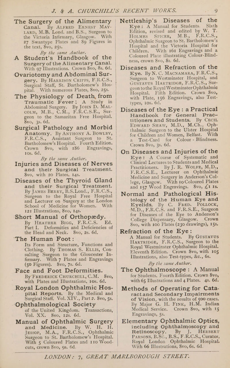 Canal. By ALFRED ERNEST May- LARD, M.B. Lond. and B.S., Surgeon to the Victoria Infirmary, Glasgow. With 27 Swantype Plates and 89 Figures in the text, 8vo, 25s. By the same Author. A With 97 Illustrations. Crown 8vo, 8s. 6d. Ovariotomy and Abdominal Sur- gery. By Harrison Crirps, F.R.CS., Surgical Staff, St. Bartholomew’s Hos- pital. With numerous Plates, 8vo, 25s. The Physiology of Death, from Traumatic Fever; A Study in Abdominal Surgery. By JoHN D. MAL- cong, MB. C.Mi, oF. RSE Sur- geon to the Samaritan Free Hospital. 8vo, 3s. 6d. Surgical Pathology and Morbid Anatomy. By ANTHONY A. BOWLBY, F.R.C.S., Assistant Surgeon to St. Bartholomew’s Hospital. Fourth Edition. Crown 8vo, with 186 Engravings, Ios. 6d. By the same Author. Injuries and Diseases of Nerves and their Surgical Treatment. 8vo, with 20 Plates, 14s. Diseases of the Thyroid Gland and their Surgical Treatment. By JAMEs Berry, B.S.Lond., F.R.C.S., Surgeon to the Royal Free Hospital and Lecturer on Surgery at the London School of Medicine for Women. With 121 Illustrations, 8vo, I4s. ‘Short Manual of Orthopedy. By HeraTHer Bicc, F.R.C.S. Ed. Part I. Deformities and Deficiencies of the Hfead and Neck. 8vo, 2s. 6d. ‘The Human Foot: Its Form and Structure, Functions and Clothing. By THomas S. ELLIs, Con- sulting Surgeon to the Gloucester In- firmary. With 7 Plates and Engravings (50 Figures). 8vo, 7s. 6d. Face and Foot Deformities. By FREDERICK CHURCHILL, C.M. 8vo, with Plates and Illustrations, 10s. 6d. Royal London Ophthalmic Hos- pital Reports. By the Medical and Surgical Staff. Vol. XIV., Part 2. 8vo, 5s. ‘Ophthalmological Society of the United Kingdom. Transactions, Vol. XX. 8vo, 12s. 6d. Manual of Ophthalmic Surgery and Medicine. By W. H. H. Jessop, M.A., F.R.C.S., Ophthalmic Surgeon to St. Bartholomew’s Hospital. With 5 Coloured Plates and 110 Wood- cuts, crown 8vo, gs. 6d. o Nettleship’s Diseases of the Eye: A Manual for Students. Sixth Edition, revised and edited by W. T. Houmrs Spicer, M°B:,...F.R.C.S., Ophthalmic Surgeon to St. Bartholomew’s Hospital and the Victoria Hospital for Children. With 161 Engravings and a ‘Coloured Plate illustrating Colour-Blind- ness, crown 8vo, 8s. 6d. Diseases and Refraction of the Eye. By N. C. MAcNAMARA, F.R.C.S,, Surgeon to Westminster Hospital, and GUSTAVUS HARTRIDGE, F.R.C.S., Sur- geon tothe Royal Westminster Ophthalmic Hospital. Fifth Edition. Crown 8vo, with Plate, 156 Engravings, also Test- types, ros. 6d. Diseases of the Eye: a Practical Handbook for General Prac- titioners and Students. By CECcIL EDWARD SHAw, M.D., M.Ch., Oph- thalmic Surgeon to the Ulster Hospital for Children and Women, Belfast. With a Test-Card for Colour - Blindness. Crown 8vo, 3s. 6d. On Diseases and Injuries of the Eye: &lt;A Course of Systematic and Clinical Lectures to Students and Medical Practitioners. By J. R. Wore, M.D., F.R.C.S.E., Lecturer on Ophthalmic Medicine and Surgery in Anderson’s Col- lege, Glasgow. With 10 Coloured Plates and 157 Wood Engravings. 8vo, £1 Is. Normal and Pathological His- tology of the Human Eye and Eyelids. By C. FRED. POLLOCK, M.D.,F.R.C.S. and, F.R.S.E., Surgeon for Diseases of the Eye to Anderson’s College Dispensary, Glasgow. Crown 8vo, with 100 Plates (230 drawings), I5s. Refraction of the Eye: A Manual for Students. By GusTAvUS HIARTRIDGE, F.R.C.S., Surgeon to the - Royal Westminster Ophthalmic Hospital. Eleventh Edition. Crown 8vo, with 105 Illustrations, also Test-types, &amp;c., 6s. By the same Author. The Ophthalmoscope: A Manual for Students. Fourth Edition. Crown 8vo, with 65 Illustrations and 4 Plates. 4s. 6d. Methods of Operating for Cata- ractand Secondary Impairments of Vision, with the results of 500 cases. By Major G. H. Finx, H.M. Indian Medical Service. Crown 8vo, with 15 Engravings, 5s. Elementary Ophthalmic Optics, including Ophthalmoscopy and Retinoscopy. By J. |. HERBERT Parsons, B.Sc., B.S., F.R.C.S., Curator, Royal London Ophthalmic Hospital. With 66 Illustrations, 8vo, 6s. 6d. —