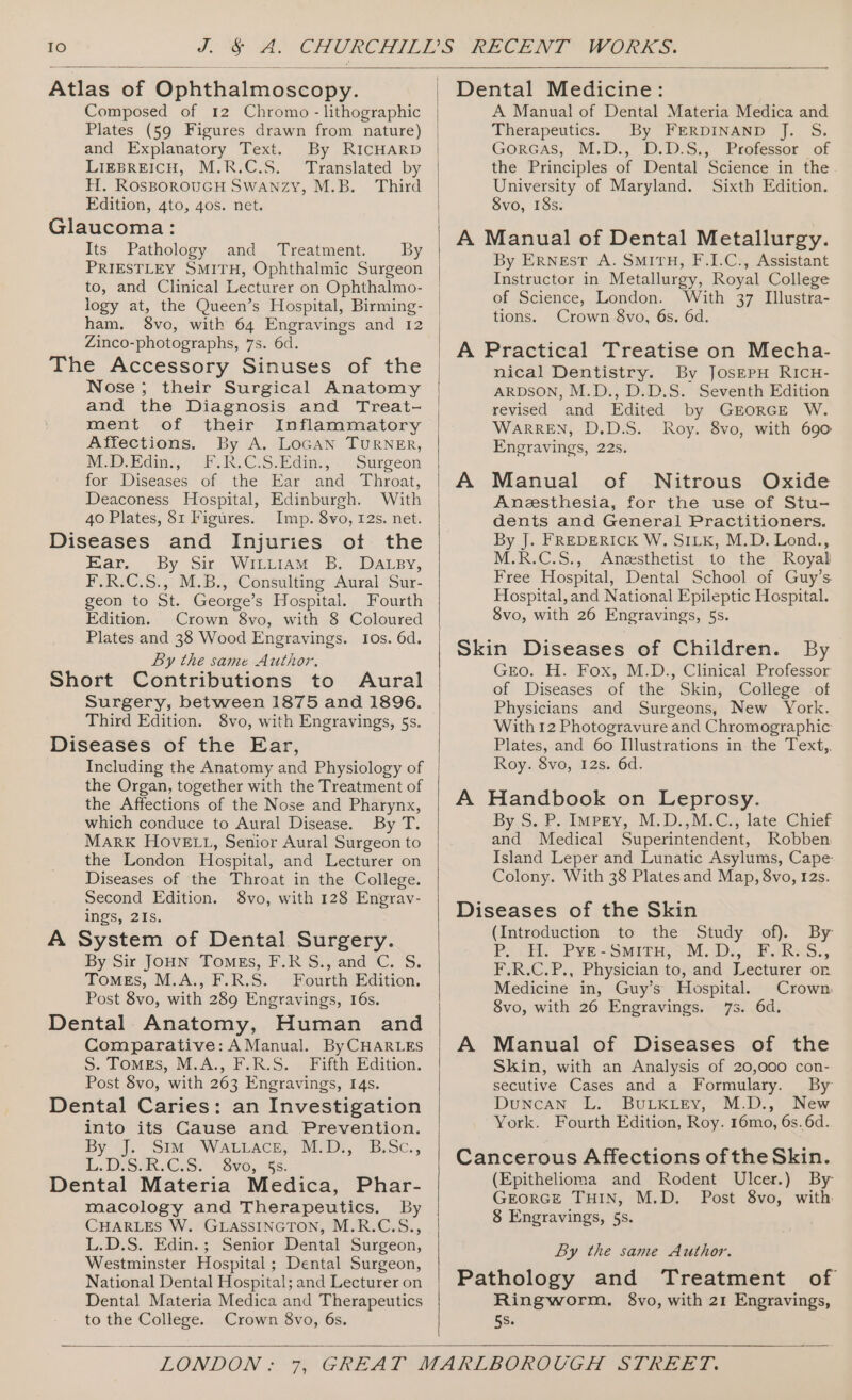 Atlas of Ophthalmoscopy. Composed of 12 Chromo - lithographic Plates (59 Figures drawn from nature) and Explanatory Text. By RICHARD LIEBREICH, M.R.C.S. Translated by H. ROSBOROUGH SWANZY, M.B. Third Edition, 4to, 4os. net. Glaucoma: Its Pathology and Treatment. By PRIESTLEY SMITH, Ophthalmic Surgeon to, and Clinical Lecturer on Ophthalmo- logy at, the Queen’s Hospital, Birming- ham. 8vo, with 64 Engravings and 12 Zinco-photographs, 7s. 6d. The Accessory Sinuses of the Nose; their Surgical Anatomy and the Diagnosis and Treat- ment of their Inflammatory Affections. By A. LoGaN TURNER, NOD. Edin.) P.R.C:S.Edim, © Surgeon for Diseases of the Ear and Throat, Deaconess Hospital, Edinburgh. With 40 Plates, 81 Figures. Imp. 8vo, 12s. net. Diseases and Injuries ot the Kar. By Sir WILuIAM 5B. DaLey, F.R.C.S., M.B., Consulting Aural Sur- geon to St. George’s Hospital. Fourth Edition. Crown 8vo, with 8 Coloured Plates and 38 Wood Engravings. Ios. 6d. By the same Author. Short Contributions to Aural Surgery, between 1875 and 1896. Third Edition. 8vo, with Engravings, 5s. Diseases of the Ear, Including the Anatomy and Physiology of the Organ, together with the Treatment of the Affections of the Nose and Pharynx, which conduce to Aural Disease. By T. MARK HOVELL, Senior Aural Surgeon to the London Hospital, and Lecturer on Diseases of the Throat in the College. Second Edition. 8vo, with 128 Engrav- ings, 21s. A System of Dental Surgery. By Sir JoHN Tomes, F.RS., and C. S. TomMEs, M.A., F.R.S. Fourth Edition. Post 8vo, with 289 Engravings, 16s. Dental Anatomy, Human and Comparative: AManual. ByCHARLES S. ToMEs, M.A., F.R.S. Fifth Edition. Post 8vo, with 263 Engravings, 14s. Dental Caries: an Investigation into its Cause and Prevention. By); . SIM WALLACE, BED: B.Sc., iL. DISAR.G.S.. \Svoy 55. Dental Materia Medica, Phar- macology and Therapeutics. By CHARLES W. GLASSINGTON, M.R.C.S., L.D.S. Edin.; Senior Dental Surgeon, Westminster Hospital ; Dental Surgeon, National Dental Hospital; and Lecturer on Dental Materia Medica and Therapeutics to the College. Crown 8vo, 6s. Dental Medicine: A Manual of Dental Materia Medica and Therapeutics. By FERDINAND J. S. GorGas, M.D., D.D.S., Professor of the Principles of Dental Science in the University of Maryland. Sixth Edition. 8vo, 18s. A Manual of Dental Metallurgy. By ERNEST A. SMITH, F.I.C., Assistant Instructor in Metallurgy, Royal College of Science, London. With 37 Illustra- tions. Crown 8vo, 6s. 6d. A Practical Treatise on Mecha- nical Dentistry. By JOSEPH RICH- ARDSON, M.D., D.D.S. Seventh Edition revised and Edited by GErorGE W. WARREN, D.D.S. Roy. 8vo, with 690 Engravings, 22s. A Manual of Nitrous Oxide Anesthesia, for the use of Stu- dents and General Practitioners. By J. FREDERICK W. SILK, M.D. Lond., M.R.C.S., Angzesthetist to the Royal Free Hospital, Dental School of Guy’s. Hospital, and National Epileptic Hospital. 8vo, with 26 Engravings, 5s. Skin Diseases of Children. By Gro. H. Fox, M.D., Clinical Professor of Diseases of the Skin, College of Physicians and Surgeons, New York. With 12 Photogravure and Chromographic: Plates, and 60 Illustrations in the Text,, Roy. 8vo, 12s. 6d. A Handbook on Leprosy. By, 5.) impny, M, D.,M.C.«. late. Chief and Medical Superintendent, Robben Island Leper and Lunatic Asylums, Cape: Colony. With 38 Platesand Map, 8vo, I2s. Diseases of the Skin (Introduction to the Study of). By Po cE... Pye Smith, 3 M.D, FF ARRS., F.R.C.P., Physician to, and Lecturer or Medicine in, Guy’s Hospital. Crown 8vo, with 26 Engravings. 7s. 6d. A Manual of Diseases of the Skin, with an Analysis of 20,000 con- secutive Cases and a Formulary. By Duncan L. BULKLEY, M.D., New York. Fourth Edition, Roy. 16mo, 6s. 6d. Cancerous Affections ofthe Skin. (Epithelioma and Rodent Ulcer.) By GEORGE THIN, M.D. Post 8vo, with 8 Engravings, 5s. By the same Author. Pathology and Treatment of Ringworm. $8vo, with 21 Engravings, 5s.