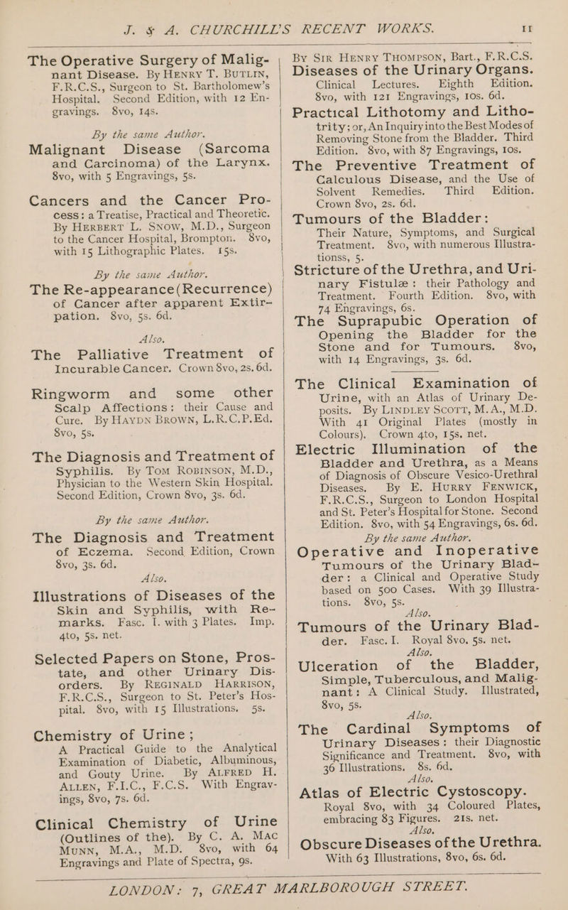 If The Operative Surgery of Malig- nant Disease. By HENRY T. BUTLIN, F.R.C.S., Surgeon to St. Bartholomew’s Hospital. Second Edition, with 12 En- gravings. 8vo, I4s. By the same Author. Malignant Disease (Sarcoma and Carcinoma) of the Larynx. 8vo, with 5 Engravings, 5s. Cancers and the Cancer Pro- cess: a Treatise, Practical and Theoretic. By HerBert L. Snow, M.D., Surgeon to the Cancer Hospital, Brompton. 8vo, with 15 Lithographic Plates. 15s. By the same Author. The Re-appearance(Recurrence) of Cancer after apparent Extir- pation. 8vo, 5s. 6d. Also. The Palliative Treatment of Incurable Cancer. Crown 8vo, 2s. 6d. Ringworm and some _ other Scalp Affections: their Cause and Cure. By Haypn Brown, L.R.C.P. Ed. SvO, 5S. The Diagnosis and Treatment of Syphilis. By Tom Rosrnson, M.D., Physician to the Western Skin Hospital. Second Edition, Crown 8vo, 3s. 6d. By the same Author. The Diagnosis and Treatment of Eczema. Second Edition, Crown 8vo, 3s. 6d. Also. Illustrations of Diseases of the Skin and Syphilis, with Re- marks. Fasc. I. with 3 Plates. Imp. 4to, 5s. net. Selected Papers on Stone, Pros- tate, and other Urinary Dis- orders. By REGINALD HARRISON, F.R.C.S., Surgeon to St. Peter’s Hos- pital. 8vo, with 15 Illustrations. 5s. Chemistry of Urine ; A Practical Guide to the Analytical Examination of Diabetic, Albuminous, and Gouty Urine. By ALFRED H. Auten, F.I.C., F.C.S. With Engrav- ings, 8vo, 7s. 6d. Clinical Chemistry of Urine (Outlines of the). By C. A. Mac Munn, M.A., M.D. 8vo, with 64 Engravings and Plate of Spectra, 9s. — By Str Henry THompson, Bart., F.R.C.S. Diseases of the Urinary Organs. Clinical Lectures. Eighth Edition. 8vo, with 121 Engravings, Ios. 6d. Practical Lithotomy and Litho- trity; or, An Inquiry into the Best Modes of Removing Stone from the Bladder. Third Edition. 8vo, with 87 Engravings, Ios. The Preventive Treatment of Calculous Disease, and the Use of Solvent Remedies. Third Edition. Crown 8vo, 2s. 6d. Tumours of the Bladder: Their Nature, Symptoms, and Surgical Treatment. 8vo, with numerous IIlustra- tionss, 5. Stricture of the Urethra, and Uri- mary Fistule: their Pathology and Treatment. Fourth Edition. 8vo, with 74 Engravings, 6s. The Suprapubic Operation of Opening the Bladder for the Stone and for Tumours. $8vo, with 14 Engravings, 3s. 6d. The Clinical Examination of Urine, with an Atlas of Urinary De- posits. By Linpiey Scort, M.A., M.D. With 41 Original Plates (mostly in Colours). Crown 4to, I5s. net. Electric Illumination of the Bladder and Urethra, as a Means of Diagnosis of Obscure Vesico-Urethral Diseases. By E. Hurry FENWICK, F.R.C.S., Surgeon to London Hospital and St. Peter’s Hospital for Stone. Second Edition. 8vo, with 54 Engravings, 6s. 6d. By the same Author. Operative and Inoperative Tumours of the Urinary Blad- der: a Clinical and Operative Study based on 500 Cases. With 39 Illustra- tions. 8vo, 5s. Also. Tumours of the Urinary Blad- der. Fasc.I. Royal 8vo. 5s. net. Also. Ulceration of the Bladder, Simple, Tuberculous, and Malig- nant: A Clinical Study. Illustrated, 8vo, 5S. Also. The Cardinal Symptoms of Urinary Diseases: their Diagnostic Significance and Treatment. 8vo, with 36 Illustrations. 8s. 6d. Also. Atlas of Electric Cystoscopy. Royal 8vo, with 34 Coloured Plates, embracing 83 Figures. 2Is, net. Also. Obscure Diseases of the Urethra. With 63 Illustrations, 8vo, 6s. 6d.