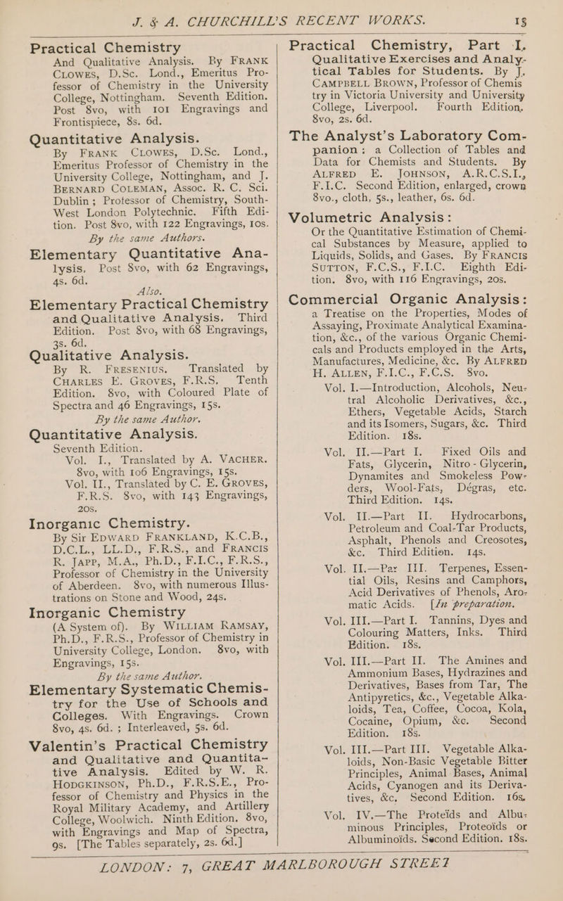 Practical Chemistry And Qualitative Analysis. By FRANK CLowes, D.Sc.. Lond., Emeritus Pro- fessor of Chemistry in the University College, Nottingham. Seventh Edition. Post 8vo, with ror Engravings and Frontispiece, 8s. 6d. Quantitative Analysis. By Frank CLowEs, D.Sc. Lond., Emeritus Professor of Chemistry in the University College, Nottingham, and J. BERNARD COLEMAN, Assoc. R. C. Sci. Dublin ; Professor of Chemistry, South- West London Polytechnic. Fifth Edi- tion. Post 8vo, with 122 Engravings, Ios. By the same Authors. Elementary Quantitative Ana- lysis, Post 8vo, with 62 Engravings, 4s. 6d. Also. Elementary Practical Chemistry and Qualitative Analysis. Third Edition. Post 8vo, with 68 Engravings, 3s. 6d. Qualitative Analysis. By R. Fresentus. Translated by CHARLES E. Groves, F.R.S. Tenth Edition. 8vo, with Coloured Plate of Spectra and 46 Engravings, I5s. By the same Author. Quantitative Analysis. Seventh Edition. Vol. I., Translated by A. VACHER. 8vo, with 106 Engravings, I5s. Vol. II., Translated by C. E. GROVES, F.R.S. 8vo, with 143 Engravings, 20S, . Inorganic Chemistry. By Sir EDwarD FRANKLAND, K.C.B., DCE. CLAD SG IGR-S:,! and FRANCIS R. Japp, M.A., Ph.D., F.LC., F.R.S., Professor of Chemistry in the University of Aberdeen. 8vo, with numerous Il]lus- trations on Stone and Wood, 24s. Inorganic Chemistry (A System of). By WILLIAM Kamsay, Ph.D., F.R.S., Professor of Chemistry in University College, London. 8vo, with Engravings, I5s. By the same Author. Elementary Systematic Chemis- try for the Use of Schools and Colleges. With Engravings. Crown 8vo, 4s. 6d. ; Interleaved, 5s. 6d. Valentin’s Practical Chemistry and Qualitative and Quantita- tive Analysis. Edited by W. R. HopcGkKInson, Ph.D., F.R.S.E., Pro- fessor of Chemistry and Physics in the Royal Military Academy, and Artillery College, Woolwich. Ninth Edition. 8vo, with Engravings and Map of Spectra, gs. [The Tables separately, 2s. 6d. ] Practical Chemistry, Part -IL Qualitative Exercises and Analy- tical Tables for Students. By J, CAMPBELL BRrowN, Professor of Chemis try in Victoria University and University College, Liverpool. Fourth Edition, 8vo, 2s. 6d. The Analyst’s Laboratory Com- panion: a Collection of Tables and Data for Chemists and Students. By ATERED: “2. JOHNSON; SAL RCo, i, F.I.C. Second Edition, enlarged, crown 8vo., cloth, 5s., leather, 6s. 6d. Volumetric Analvsis: Or the Quantitative Estimation of Chemi- cal Substances by Measure, applied to Liquids, Solids, and Gases. By FRANCIS Sutton, V.C.S.4F-LC. ” Eighth” Ede tion. 8vo, with 116 Engravings, 20s. Commercial Organic Analysis: a Treatise on the Properties, Modes of Assaying, Proximate Analytical Examina- tion, &amp;c., of the various Organic Chemij- cals and Products employed in the Arts, Manufactures, Medicine, &amp;c. By ALFRED FL. ALIEN. 1.C.,.F@.S.4 3v0; tral Alcoholic Derivatives, &amp;c., Ethers, Vegetable Acids, Starch and its Isomers, Sugars, &amp;c. Third Edition. 18s. Vol. II.—Part I. Fixed Oils and Fats, Glycerin, Nitro - Glycerin, Dynamites and Smokeless Pow- ders, Wool-Fats, Third Edition. 14s. Vol. II.—Part II. Hydrocarbons, Petroleum and Coal-Tar Products, Asphalt, Phenols and Creosotes, &amp;c. Third Edition. 14s. Vol. II.—Par III. Terpenes, Essen- tial Oils, Resins and Camphors, Acid Derivatives of Phenols, Aro- matic Acids. [/# preparation. Vol. I1I.—Part I. Tannins, Dyes and Colouring Matters, Inks. Third Bdition. 18s. Vol. 111.—Part I]. The Amines and Ammonium Bases, Hydrazines and Derivatives, Bases from Tar, The Antipyretics, &amp;c., Vegetable Alka- loids, Tea, Coffee, Cocoa, Kola, Cocaine, Opium, &amp;c. Second Edition. 18s. Vol. III.—Part III. Vegetable Alka- loids, Non-Basic Vegetable Bitter Principles, Animal Bases, Anima] Acids, Cyanogen and its Deriva- tives, &amp;c, Second Edition. 16s, I1V.—The Proteids and Albu: minous Principles, Proteoids or Albuminoids. Second Edition. 18s. Dégras, etc. Vol.