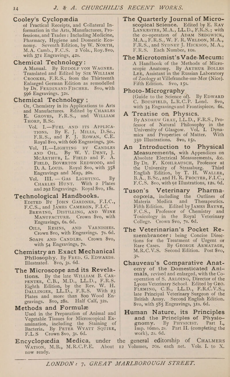 Cooley’s Cyclopedia of Practical Receipts, and Collateral In- formation in the Arts, Manufactures, Pro- fessions, and Trades : Including Medicine, Pharmacy, Hygiene and Domestic Eco- nomy. Seventh Edition, by W. NORTH, M.A. Camb., F.C.S. 2.Vols., Roy. 8vo, with 371 Engravings, 42s. Chemical Technology: A Manual. By RUDOLF VON WAGNER. Translated and Edited by SiR WILLIAM CROOKES, F.R.S., from the Thirteenth Enlarged German Edition as remodelled by Dr. FERDINAND FISCHER. 8vo, with 596 Engravings, 32s. Chemical Technology ; Or, Chemistry in its Applications to Arts and Manufactures. Edited by CHARLES E. Groves, F.R.S., and WILLIAM THoRP, B.Sc. Vol. I.—FUEL AND ITS APPLICA- TIONS; | By E. J... Maias,. D.Sc, F.R.S:, and F. J. Rowan, C.E. Royal 8vo, with 606 Engravings, 30s. Vol. I].—LiGHTING By CANDLES AND “Ott.” By We YoCDENT, » J. McArtruur, L: Fietp‘and F. A. FIELD, BOVERTON REDWOOD, and D. A. Louts. Royal 8vo, with 358 Engravings and Map, 20s. Vol. IlI.— Gas LicuTine. By CHARLES Hunt. With 2 Plates and 292 Engravings. Royal 8vo, 18s. Technological Handbooks. EpiTeED By JOHN GARDNER, F.I.C., F.C.S., and JAMES CAMERON, F.I.C. BREWING, DISTILLING, AND WINE MANUFACTURE. Crown 8vo, with Engravings, 6s. 6d. O1ts, RESINS, AND VARNISHES, Crown 8vo, with Engravings. 7s. 6d. SOAPS AND CANDLES. Crown 8vo, with 54 Engravings, 7s. Chemistry an Exact Mechanical Philosophy. By FRED. G, EDWARDS. Illustrated. 8vo, 3s. 6d. The Microscope and its Revela- tions. By the late WILLIAM B. Car- penteR,. C.B.,-M.D.,,LieD., FRS. Eighth Edition, by the Rev. W. H. DATLINGER, Jul. Fh. -. With 23 Plates and more than 800 Wood En- gravings. 8vo, 28s. Half Calf, 32s. Methods and Formule Used in the Preparation of Animal and Vegetable Tissues for Microscopical Ex- amination, including the Bacteria, By PETER WYATT SQUIRE, F.L.S Crown 8vo, 3s. 6d. Encyclopedia Medica, under now ready. The Quarterly Journal of Micro- scopical Science. Edited by E. Ray LANKESTER, M.A., LL.D., F.R.S.; with the co-operation of ADAM SEDGWICK, M.A,, F.R.S., W. F. R. WELDON, M.A., F.R.S., and SYpNEy J. Hickson, M.A., F.R.S. Each Number, tos. The Microtomist’s Vade-Mecum: A Handbook of the Methods of Micro- scopic Anatomy. By ARTHUR BOLLES LEE, Assistant in the Russian Laboratory of Zoology at Villefranche-sur-Mer (Nice). Fifth Edition. 8vo, I5s. Photo- Micrography (Guide to the Science of). By EDWARD C._ BOUSFIELD, 1AR.C.P. Lond: Sve, with 34 Engravingsand Frontispiece, 6s. A Treatise on Physics. By ANDREW Gray, LL.D., F.R.S., Pro- fessor of Natural Philosophy in the University of Glasgow. Vol. I. Dyna- mics and Properties of Matter. With 350 Illustrations. 8vo, 15s. An Introduction to Physical Measurements, with Appendices on Absolute Electrical Measurements, &amp;c. By Dr. F. KOHLRAUSCH, Professor at the University of Strassburg. Third English Edition, by T. H. WALLER, B.A.,-B. S¢,, and 1, R. PRocren, Fi, C., F.C.S. 8vo, with 91 Illustrations, 12s, 6d. Tuson’s Veterinary Pharma- copoeia, including the Outlines of Materia Medica and _ Therapeutics. Fifth Edition. Edited by JAMEs BAYNE, F.C.S., Professor of Chemistry and Toxicology in the Royal Veterinary College. Crown 8vo, 7s. 6d. The Veterinarian’s Pocket Re- membrancer: being Concise Direc- tions for the Treatment of Urgent or Rare Cases. By GEORGE ARMATAGE, M.R.C.V.S. Second Edition. Post 8vo, 36. Chauveau’s Comparative Anat- omy of the Domesticated Ani- mals, revised and enlarged, with the Co- operation of S. ARLOING, Director of the Lyons Veterinary School. Edited by GEo. PusmMiIneG,. CrB:, -EL.Di,o FABTV Si, late Principal Veterinary Surgeon of the British Army. Second English Edition. 8vo, with 585 Engravings, 31s. 6d. Human Nature, its Principles and the Principles of Physio- gnomy. \“By Piysicsst, oar. i, Imp. 16mo, 2s. Part II. (completing the work), 2s. 6d.