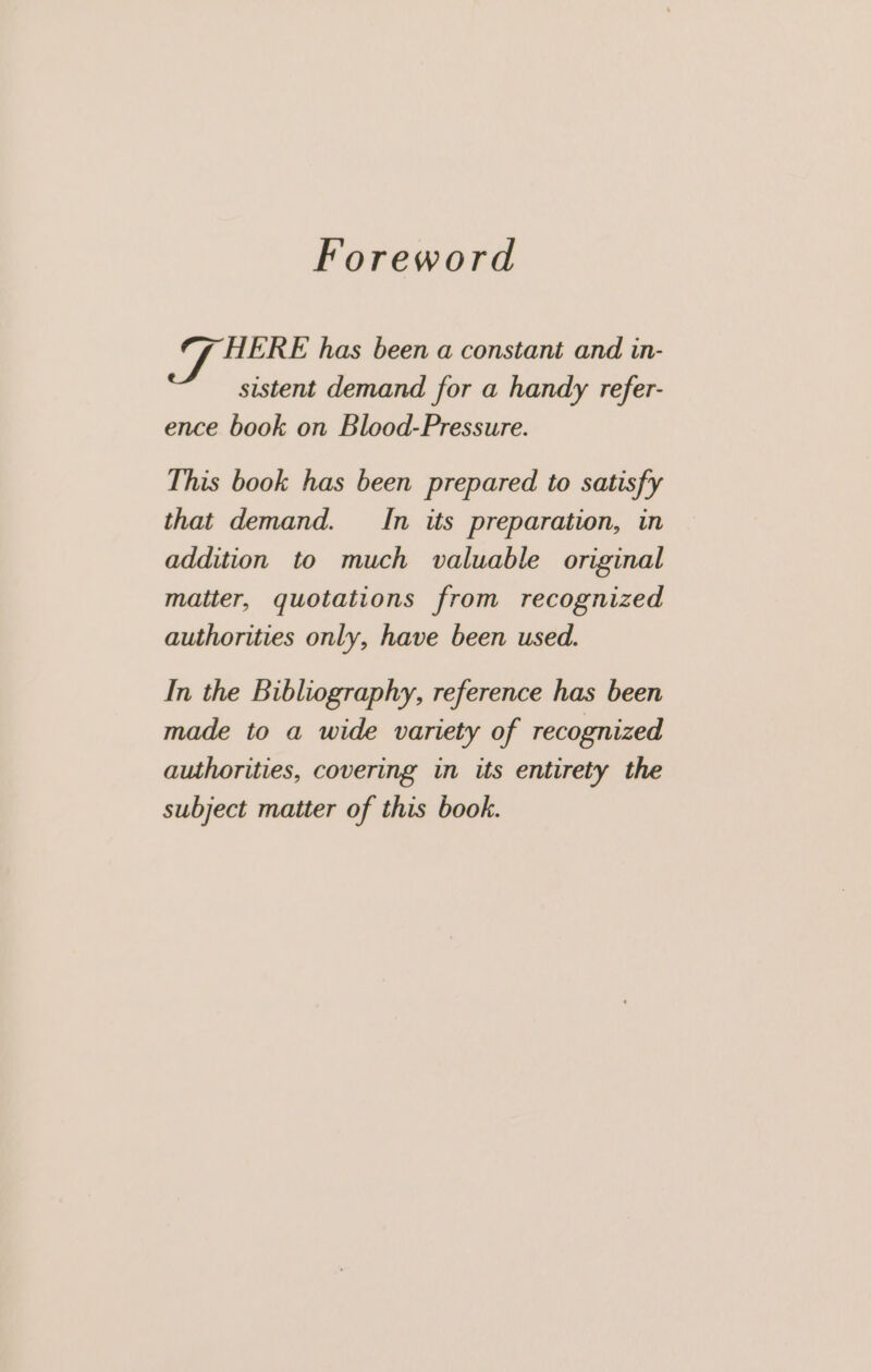 Foreword es HERE has been a constant and in- sistent demand for a handy refer- ence book on Blood-Pressure. This book has been prepared to satisfy that demand. In its preparation, in addition to much valuable original matter, quotations from recognized authorities only, have been used. In the Bibliography, reference has been made to a wide variety of recognized authorities, covering in its entirety the subject matter of this book.
