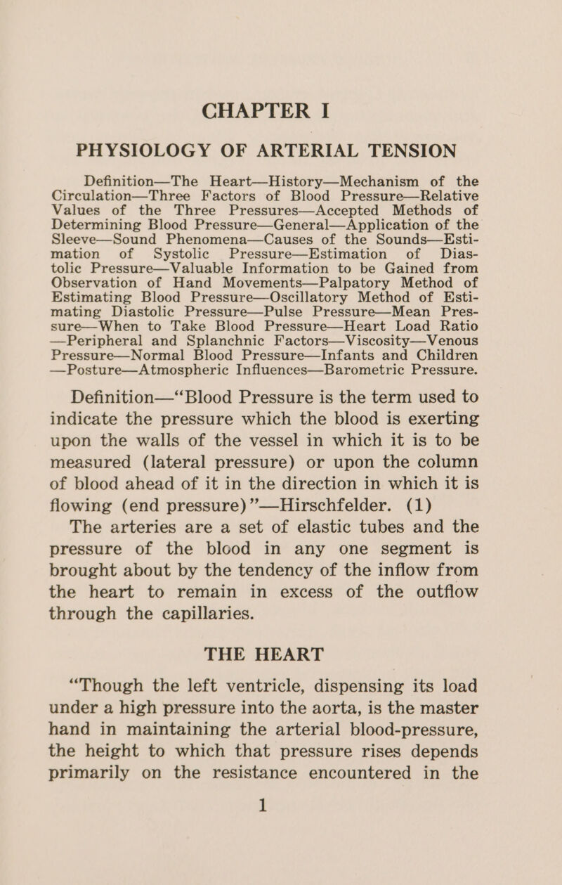 PHYSIOLOGY OF ARTERIAL TENSION Definition—The Heart—History—Mechanism of the Circulation—Three Factors of Blood Pressure—Relative Values of the Three Pressures—Accepted Methods of Determining Blood Pressure—General—Application of the Sleeve—Sound Phenomena—Causes of the Sounds—Esti- mation of Systolic Pressure—Estimation of Dias- tolic Pressure—Valuable Information to be Gained from Observation of Hand Movements—Palpatory Method of Estimating Blood Pressure—Oscillatory Method of Esti- mating Diastolic Pressure—Pulse Pressure—Mean Pres- sure—When to Take Blood Pressure—Heart Load Ratio —Peripheral and Splanchnic Factors—Viscosity—Venous Pressure—Normal Blood Pressure—Infants and Children —Posture—Atmospheric Influences—Barometric Pressure. Definition—“Blood Pressure is the term used to indicate the pressure which the blood is exerting upon the walls of the vessel in which it is to be measured (lateral pressure) or upon the column of blood ahead of it in the direction in which it is flowing (end pressure) ”—Hirschfelder. (1) The arteries are a set of elastic tubes and the pressure of the blood in any one segment is brought about by the tendency of the inflow from the heart to remain in excess of the outflow through the capillaries. THE HEART “Though the left ventricle, dispensing its load under a high pressure into the aorta, is the master hand in maintaining the arterial blood-pressure, the height to which that pressure rises depends primarily on the resistance encountered in the 1