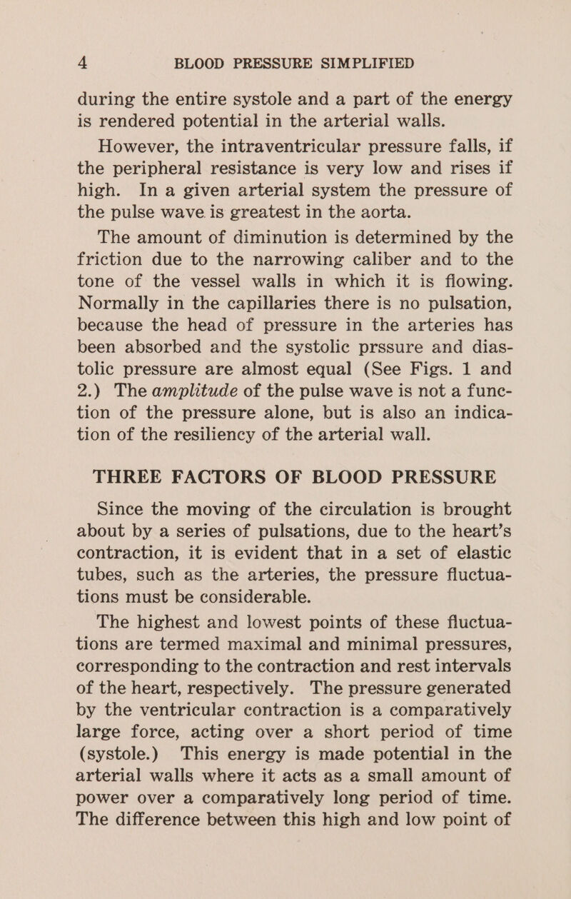 during the entire systole and a part of the energy is rendered potential in the arterial walls. However, the intraventricular pressure falls, if the peripheral resistance is very low and rises if high. In a given arterial system the pressure of the pulse wave is greatest in the aorta. The amount of diminution is determined by the friction due to the narrowing caliber and to the tone of the vessel walls in which it is flowing. Normally in the capillaries there is no pulsation, because the head of pressure in the arteries has been absorbed and the systolic prssure and dias- tolic pressure are almost equal (See Figs. 1 and 2.) The amplitude of the pulse wave is not a func- tion of the pressure alone, but is also an indica- tion of the resiliency of the arterial wall. THREE FACTORS OF BLOOD PRESSURE Since the moving of the circulation is brought about by a series of pulsations, due to the heart’s contraction, it is evident that in a set of elastic tubes, such as the arteries, the pressure fluctua- tions must be considerable. The highest and lowest points of these fluctua- tions are termed maximal and minimal pressures, corresponding to the contraction and rest intervals of the heart, respectively. The pressure generated by the ventricular contraction is a comparatively large force, acting over a short period of time (systole.) This energy is made potential in the arterial walls where it acts as a small amount of power over a comparatively long period of time. The difference between this high and low point of