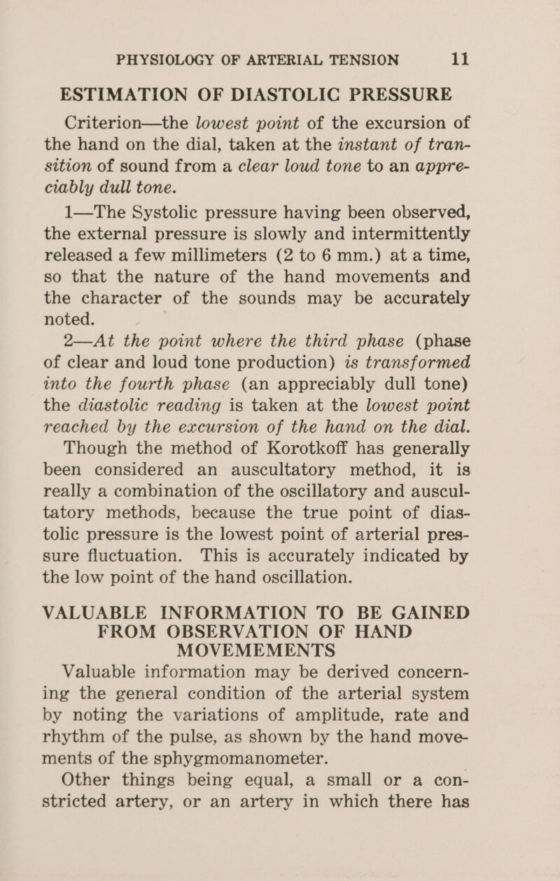 ESTIMATION OF DIASTOLIC PRESSURE Criterion—the lowest point of the excursion of the hand on the dial, taken at the instant of tran- sition of sound from a clear loud tone to an appre- ciably dull tone. 1—The Systolic pressure having been observed, the external pressure is slowly and intermittently released a few millimeters (2 to 6 mm.) ata time, so that the nature of the hand movements and the character of the sounds may be accurately noted. 2—At the point where the third phase (phase of clear and loud tone production) is transformed into the fourth phase (an appreciably dull tone) the diastolic reading is taken at the lowest point reached by the excursion of the hand on the dial. Though the method of Korotkoff has generally been considered an auscultatory method, it is really a combination of the oscillatory and auscul- tatory methods, because the true point of dias- tolic pressure is the lowest point of arterial pres- sure fluctuation. This is accurately indicated by the low point of the hand oscillation. VALUABLE INFORMATION TO BE GAINED FROM OBSERVATION OF HAND MOVEMEMENTS Valuable information may be derived concern- ing the general condition of the arterial system by noting the variations of amplitude, rate and rhythm of the pulse, as shown by the hand move- ments of the sphygmomanometer. Other things being equal, a small or a con- stricted artery, or an artery in which there has