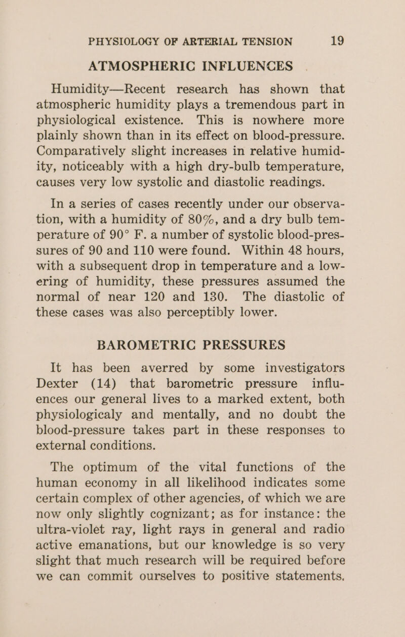 ATMOSPHERIC INFLUENCES Humidity—Recent research has shown that atmospheric humidity plays a tremendous part in physiological existence. This is nowhere more plainly shown than in its effect on blood-pressure. Comparatively slight increases in relative humid- ity, noticeably with a high dry-bulb temperature, causes very low systolic and diastolic readings. In a series of cases recently under our observa- tion, with a humidity of 80%, and a dry bulb tem- perature of 90° F. a number of systolic blood-pres- sures of 90 and 110 were found. Within 48 hours, with a subsequent drop in temperature and a low- ering of humidity, these pressures assumed the normal of near 120 and 180. The diastolic of these cases was also perceptibly lower. BAROMETRIC PRESSURES It has been averred by some investigators Dexter (14) that barometric pressure influ- ences our general lives to a marked extent, both physiologicaly and mentally, and no doubt the blood-pressure takes part in these responses to external conditions. The optimum of the vital functions of the human economy in all likelihood indicates some certain complex of other agencies, of which we are now only slightly cognizant; as for instance: the ultra-violet ray, light rays in general and radio active emanations, but our knowledge is so very slight that much research will be required before we can commit ourselves to positive statements.