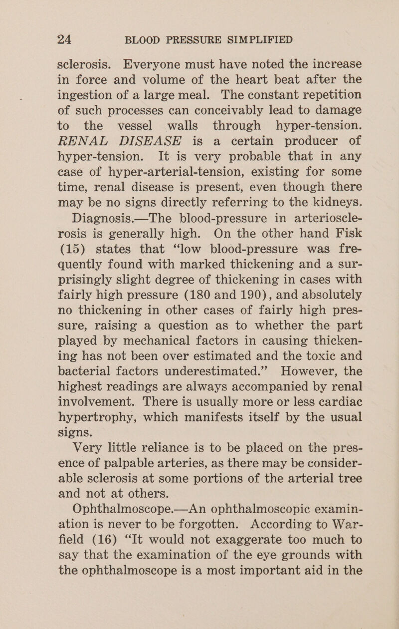 sclerosis. Everyone must have noted the increase in force and volume of the heart beat after the ingestion of a large meal. The constant repetition of such processes can conceivably lead to damage to the vessel walls through hyper-tension. RENAL DISEASE is a certain producer of hyper-tension. It is very probable that in any case of hyper-arterial-tension, existing for some time, renal disease is present, even though there may be no signs directly referring to the kidneys. Diagnosis.—The blood-pressure in arterioscle- rosis is generally high. On the other hand Fisk (15) states that “low blood-pressure was fre- quently found with marked thickening and a sur- prisingly slight degree of thickening in cases with fairly high pressure (180 and 190), and absolutely no thickening in other cases of fairly high pres- sure, raising a question as to whether the part played by mechanical factors in causing thicken- ing has not been over estimated and the toxic and bacterial factors underestimated.” However, the highest readings are always accompanied by renal involvement. There is usually more or less cardiac hypertrophy, which manifests itself by the usual signs. Very little reliance is to be placed on the pres- ence of palpable arteries, as there may be consider- able sclerosis at some portions of the arterial tree and not at others. Ophthalmoscope.—An ophthalmoscopic examin- ation is never to be forgotten. According to War- field (16) “It would not exaggerate too much to say that the examination of the eye grounds with the ophthalmoscope is a most important aid in the