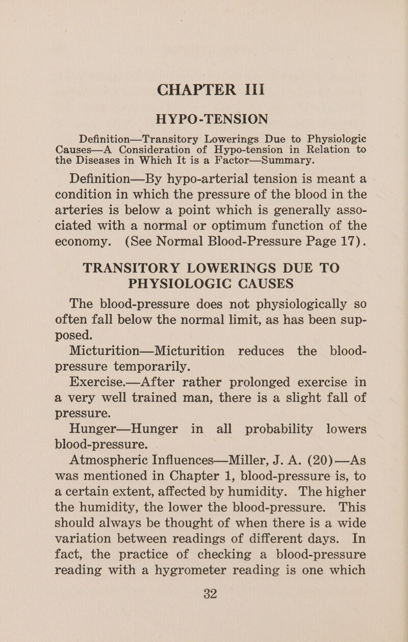 CHAPTER Ili HYPO-TENSION Definition—Transitory Lowerings Due to Physiologic Causes—A Consideration of Hypo-tension in Relation to the Diseases in Which It is a Factor—Summary. Definition—By hypo-arterial tension is meant a condition in which the pressure of the blood in the arteries is below a point which is generally asso- ciated with a normal or optimum function of the economy. (See Normal Blood-Pressure Page 17). TRANSITORY LOWERINGS DUE TO PHYSIOLOGIC CAUSES The blood-pressure does not physiologically so often fall below the normal limit, as has been sup- posed. Micturition—Micturition reduces the _ blood- pressure temporarily. Exercise.—After rather prolonged exercise in a very well trained man, there is a slight fall of pressure. Hunger—Hunger in all probability lowers blood-pressure. | Atmospheric Influences—Miller, J. A. (20)—As was mentioned in Chapter 1, blood-pressure is, to a certain extent, affected by humidity. The higher the humidity, the lower the blood-pressure. This should always be thought of when there is a wide variation between readings of different days. In fact, the practice of checking a blood-pressure reading with a hygrometer reading is one which a2