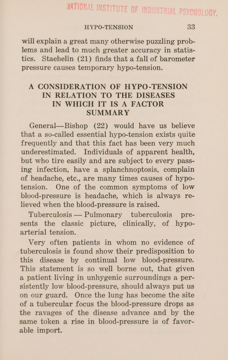 VATIONAL INSTITUTE AEN Ur Ih HYPO-TENSION 33 will explain a great many otherwise puzzling prob- lems and lead to much greater accuracy in statis- tics. Staehelin (21) finds that a fall of barometer pressure causes temporary hypo-tension. A CONSIDERATION OF HYPO-TENSION IN RELATION TO THE DISEASES IN WHICH IT IS A FACTOR SUMMARY General—Bishop (22) would have us believe that a so-called essential hypo-tension exists quite frequently and that this fact has been very much underestimated. Individuals of apparent health, but who tire easily and are subject to every pass- ing infection, have a splanchnoptosis, complain of headache, etc., are many times causes of hypo- tension. One of the common symptoms of low blood-pressure is headache, which is always re- lieved when the blood-pressure is raised. Tuberculosis — Pulmonary tuberculosis pre- sents the classic picture, clinically, of hypo- arterial tension. Very often patients in whom no evidence of tuberculosis is found show their predisposition to this disease by continual low blood-pressure. This statement is so well borne out, that given a patient living in unhygenic surroundings a per- sistently low blood-pressure, should always put us on our guard. Once the lung has become the site of a tubercular focus the blood-pressure drops as the ravages of the disease advance and by the same token a rise in blood-pressure is of favor- able import.