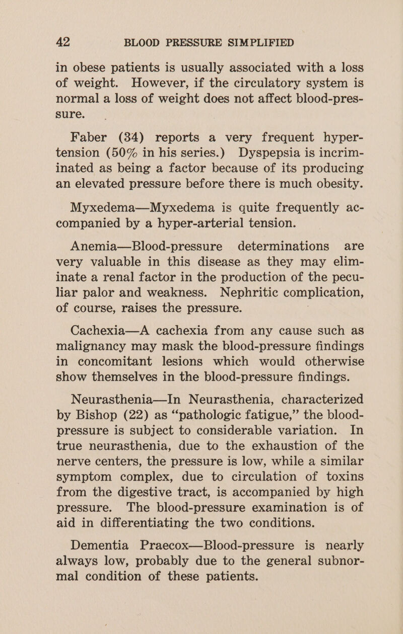 in obese patients is usually associated with a loss of weight. However, if the circulatory system is normal a loss of weight does not affect blood-pres- sure. Faber (84) reports a very frequent hyper- tension (50% in his series.) Dyspepsia is incrim- inated as being a factor because of its producing an elevated pressure before there is much obesity. Myxedema—Myxedema is quite frequently ac- companied by a hyper-arterial tension. Anemia—Blood-pressure determinations are very valuable in this disease as they may elim- inate a renal factor in the production of the pecu- liar palor and weakness. Nephritic complication, of course, raises the pressure. Cachexia—A cachexia from any cause such as malignancy may mask the blood-pressure findings in concomitant lesions which would otherwise show themselves in the blood-pressure findings. Neurasthenia—In Neurasthenia, characterized by Bishop (22) as “pathologic fatigue,” the blood- pressure is subject to considerable variation. In true neurasthenia, due to the exhaustion of the nerve centers, the pressure is low, while a similar symptom complex, due to circulation of toxins from the digestive tract, is accompanied by high pressure. The blood-pressure examination is of aid in differentiating the two conditions. Dementia Praecox—Blood-pressure is nearly always low, probably due to the general subnor- mal condition of these patients.