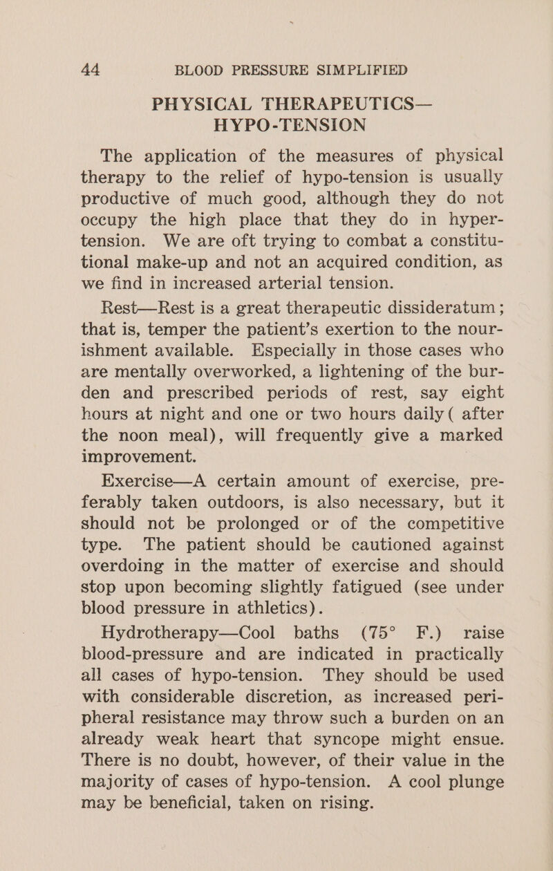 PHYSICAL THERAPEUTICS— HYPO-TENSION The application of the measures of physical therapy to the relief of hypo-tension is usually productive of much good, although they do not occupy the high place that they do in hyper- tension. We are oft trying to combat a constitu- tional make-up and not an acquired condition, as we find in increased arterial tension. Rest—Rest is a great therapeutic dissideratum ; that is, temper the patient’s exertion to the nour- ishment available. Especially in those cases who are mentally overworked, a lightening of the bur- den and prescribed periods of rest, say eight hours at night and one or two hours daily ( after the noon meal), will frequently give a marked improvement. Exercise—A certain amount of exercise, pre- ferably taken outdoors, is also necessary, but it should not be prolonged or of the competitive type. The patient should be cautioned against overdoing in the matter of exercise and should stop upon becoming slightly fatigued (see under blood pressure in athletics). Hydrotherapy—Cool baths (75° F.) raise blood-pressure and are indicated in practically all cases of hypo-tension. They should be used with considerable discretion, as increased peri- pheral resistance may throw such a burden on an already weak heart that syncope might ensue. There is no doubt, however, of their value in the majority of cases of hypo-tension. A cool plunge may be beneficial, taken on rising.