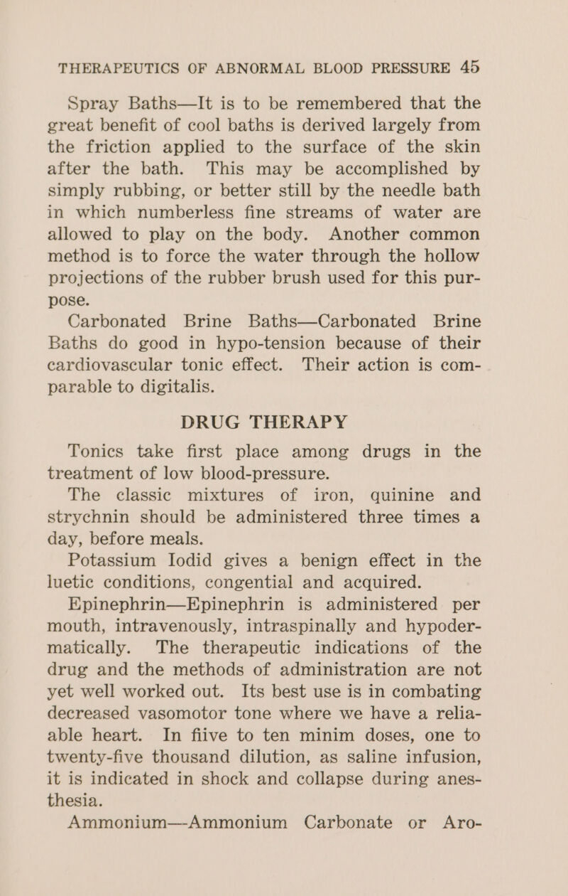 Spray Baths—It is to be remembered that the great benefit of cool baths is derived largely from the friction applied to the surface of the skin after the bath. This may be accomplished by simply rubbing, or better still by the needle bath in which numberless fine streams of water are allowed to play on the body. Another common method is to force the water through the hollow projections of the rubber brush used for this pur- pose. Carbonated Brine Baths—Carbonated Brine Baths do good in hypo-tension because of their cardiovascular tonic effect. Their action is com- parable to digitalis. DRUG THERAPY Tonics take first place among drugs in the treatment of low blood-pressure. The classic mixtures of iron, quinine and strychnin should be administered three times a day, before meals. Potassium Iodid gives a benign effect in the luetic conditions, congential and acquired. Epinephrin—Epinephrin is administered per mouth, intravenously, intraspinally and hypoder- matically. The therapeutic indications of the drug and the methods of administration are not yet well worked out. Its best use is in combating decreased vasomotor tone where we have a relia- able heart. In fiive to ten minim doses, one to twenty-five thousand dilution, as saline infusion, it is indicated in shock and collapse during anes- thesia. Ammonium—Ammonium Carbonate or Aro-