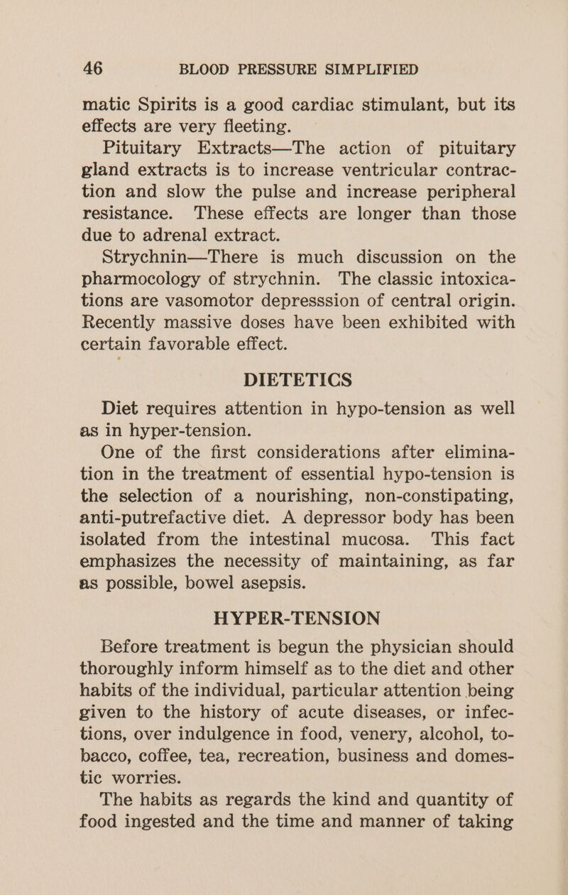 matic Spirits is a good cardiac stimulant, but its effects are very fleeting. Pituitary Extracts—The action of pituitary gland extracts is to increase ventricular contrac- tion and slow the pulse and increase peripheral resistance. These effects are longer than those due to adrenal extract. Strychnin—There is much discussion on the pharmocology of strychnin. The classic intoxica- tions are vasomotor depresssion of central origin. Recently massive doses have been exhibited with certain favorable effect. DIETETICS Diet requires attention in hypo-tension as well as in hyper-tension. One of the first considerations after elimina- tion in the treatment of essential hypo-tension is the selection of a nourishing, non-constipating, anti-putrefactive diet. A depressor body has been isolated from the intestinal mucosa. This fact emphasizes the necessity of maintaining, as far as possible, bowel asepsis. HYPER-TENSION Before treatment is begun the physician should thoroughly inform himself as to the diet and other habits of the individual, particular attention being given to the history of acute diseases, or infec- tions, over indulgence in food, venery, alcohol, to- bacco, coffee, tea, recreation, business and domes- tic worries. The habits as regards the kind and quantity of food ingested and the time and manner of taking