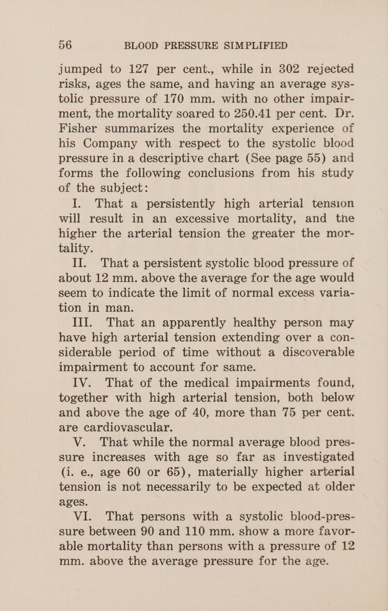 jumped to 127 per cent., while in 302 rejected risks, ages the same, and having an average sys- tolic pressure of 170 mm. with no other impair- ment, the mortality soared to 250.41 per cent. Dr. Fisher summarizes the mortality experience of his Company with respect to the systolic blood pressure in a descriptive chart (See page 55) and forms the following conclusions from his study of the subject: I. That a persistently high arterial tension will result in an excessive mortality, and the higher the arterial tension the greater the mor- tality. II. That a persistent systolic blood pressure of about 12 mm. above the average for the age would seem to indicate the limit of normal excess varia- tion in man. III. That an apparently healthy person may have high arterial tension extending over a con- siderable period of time without a discoverable impairment to account for same. IV. That of the medical impairments found, together with high arterial tension, both below and above the age of 40, more than 75 per cent. are cardiovascular. V. That while the normal average blood pres- sure increases with age so far as investigated (i. e., age 60 or 65), materially higher arterial tension is not necessarily to be expected at older ages. VI. That persons with a systolic blood-pres- sure between 90 and 110 mm. show a more favor- able mortality than persons with a pressure of 12 mm. above the average pressure for the age.