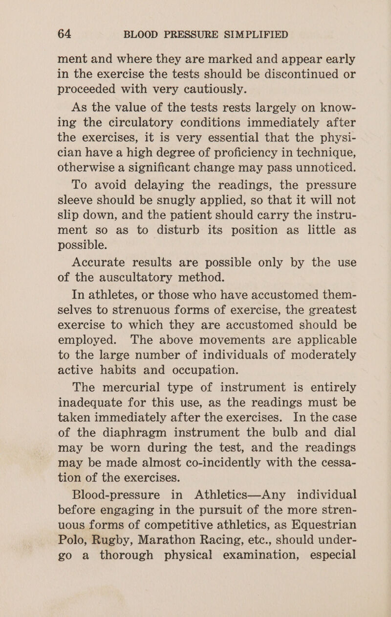 ment and where they are marked and appear early in the exercise the tests should be discontinued or proceeded with very cautiously. As the value of the tests rests largely on know- ing the circulatory conditions immediately after the exercises, it is very essential that the physi- cian have a high degree of proficiency in technique, otherwise a significant change may pass unnoticed. To avoid delaying the readings, the pressure sleeve should be snugly applied, so that it will not slip down, and the patient should carry the instru- ment so as to disturb its position as little as possible. Accurate results are possible only by the use of the auscultatory method. In athletes, or those who have accustomed them- selves to strenuous forms of exercise, the greatest exercise to which they are accustomed should be employed. The above movements are applicable to the large number of individuals of moderately active habits and occupation. The mercurial type of instrument is entirely inadequate for this use, as the readings must be taken immediately after the exercises. In the case of the diaphragm instrument the bulb and dial may be worn during the test, and the readings may be made almost co-incidently with the cessa- tion of the exercises. Blood-pressure in Athletics—Any individual before engaging in the pursuit of the more stren- uous forms of competitive athletics, as Equestrian Polo, Rugby, Marathon Racing, etc., should under- go a thorough physical examination, especial