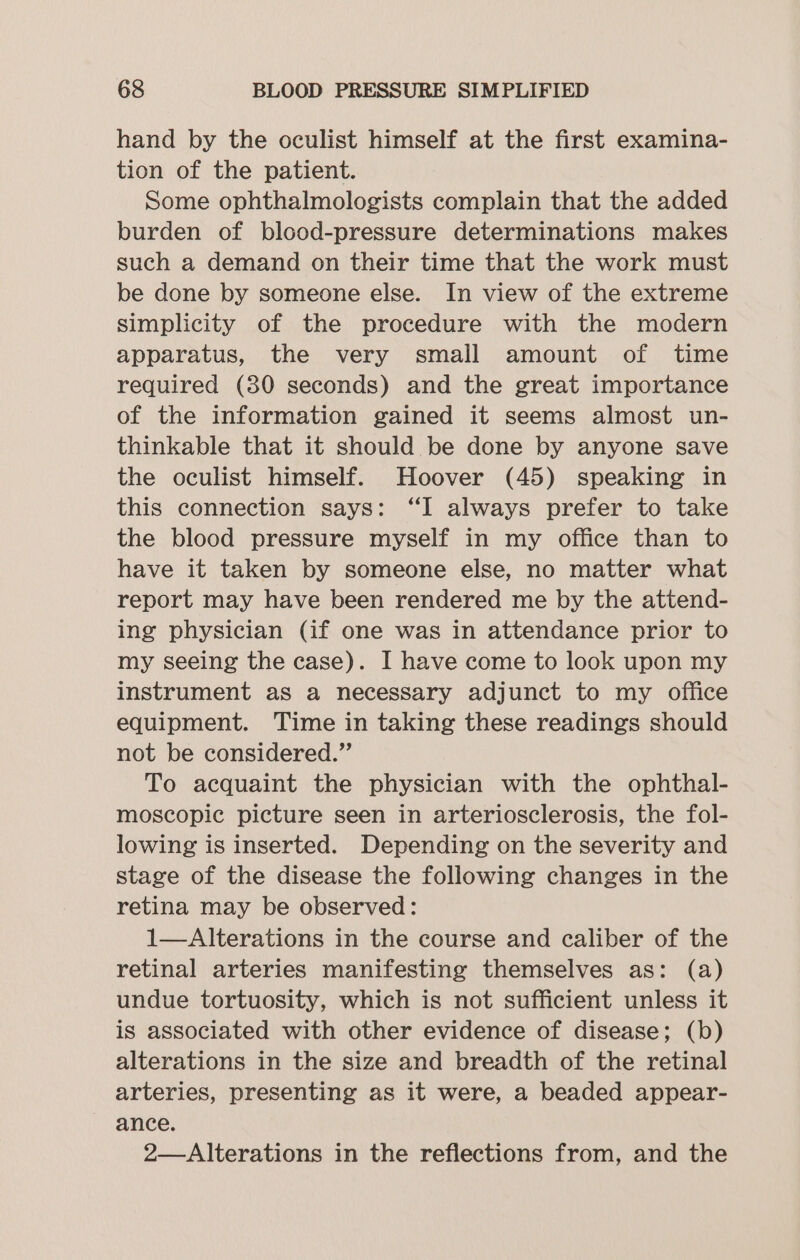 hand by the oculist himself at the first examina- tion of the patient. Some ophthalmologists complain that the added burden of blood-pressure determinations makes such a demand on their time that the work must be done by someone else. In view of the extreme simplicity of the procedure with the modern apparatus, the very small amount of time required (80 seconds) and the great importance of the information gained it seems almost un- thinkable that it should be done by anyone save the oculist himself. Hoover (45) speaking in this connection says: “I always prefer to take the blood pressure myself in my office than to have it taken by someone else, no matter what report may have been rendered me by the attend- ing physician (if one was in attendance prior to my seeing the case). I have come to look upon my instrument as a necessary adjunct to my office equipment. Time in taking these readings should not be considered.” To acquaint the physician with the ophthal- moscopic picture seen in arteriosclerosis, the fol- lowing is inserted. Depending on the severity and stage of the disease the following changes in the retina may be observed: 1—Alterations in the course and caliber of the retinal arteries manifesting themselves as: (a) undue tortuosity, which is not sufficient unless it is associated with other evidence of disease; (b) alterations in the size and breadth of the retinal arteries, presenting as it were, a beaded appear- ance. 2—Alterations in the reflections from, and the