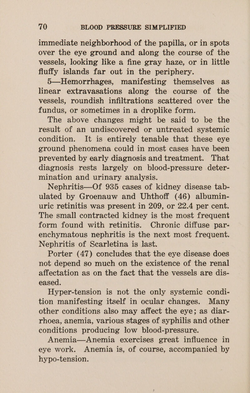 immediate neighborhood of the papilla, or in spots over the eye ground and along the course of the vessels, looking like a fine gray haze, or in little fluffy islands far out in the periphery. 5—Hemorrhages, manifesting themselves as linear extravasations along the course of the vessels, roundish infiltrations scattered over the fundus, or sometimes in a droplike form. The above changes might be said to be the result of an undiscovered or untreated systemic condition. It is entirely tenable that these eye ground phenomena could in most cases have been prevented by early diagnosis and treatment. That diagnosis rests largely on blood-pressure deter- mination and urinary analysis. Nephritis—Of 935 cases of kidney disease tab- ulated by Groenauw and Uhthoff (46) albumin- uric retinitis was present in 209, or 22.4 per cent. The small contracted kidney is the most frequent form found with retinitis. Chronic diffuse par- enchymatous nephritis is the next most frequent. Nephritis of Scarletina is last. Porter (47) concludes that the eye disease does not depend so much on the existence of the renal affectation as on the fact that the vessels are dis- eased. Hyper-tension is not the only systemic condi- tion manifesting itself in ocular changes. Many other conditions also may affect the eye; as diar- rhoea, anemia, various stages of syphilis and other conditions producing low blood-pressure. Anemia—Anemia exercises great influence in eye work. Anemia is, of course, accompanied by hypo-tension.