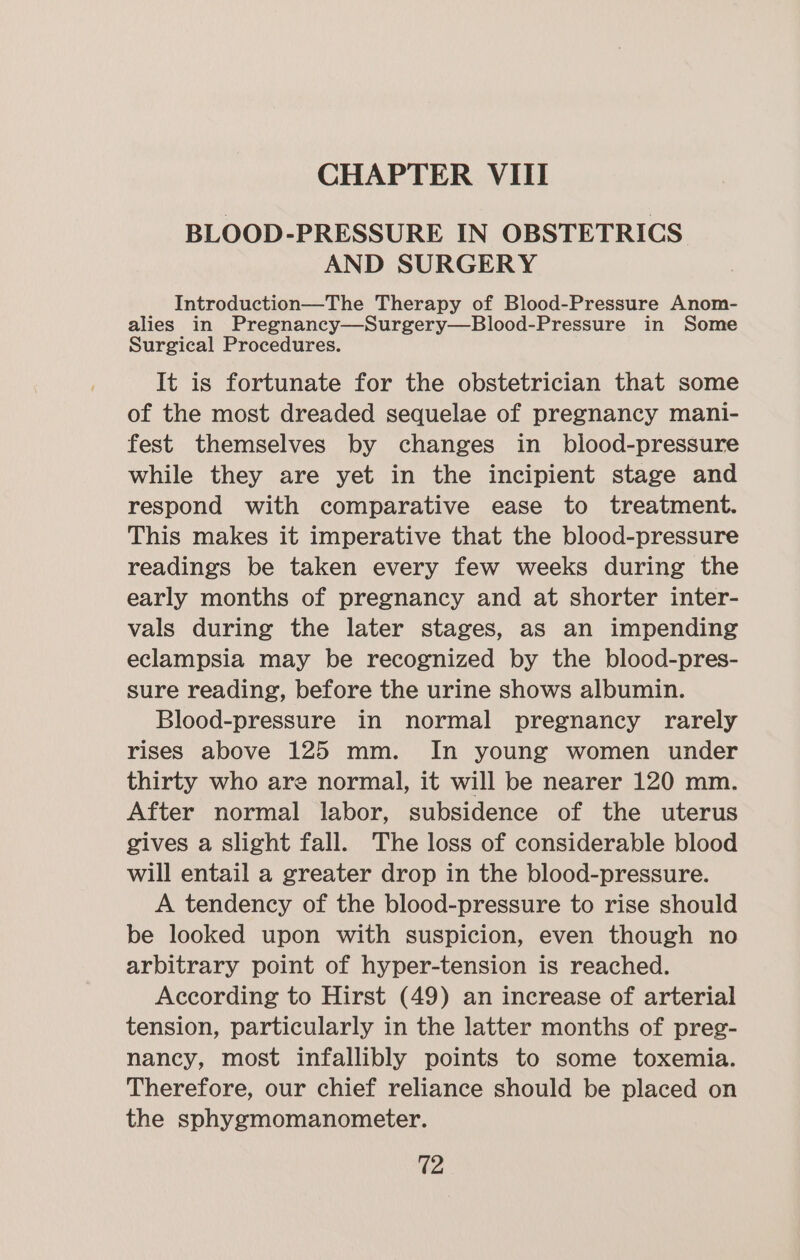 BLOOD-PRESSURE IN OBSTETRICS AND SURGERY Introduction—The Therapy of Blood-Pressure Anom- alies in Pregnancy—Surgery—Blood-Pressure in Some Surgical Procedures. It is fortunate for the obstetrician that some of the most dreaded sequelae of pregnancy mani- fest themselves by changes in blood-pressure while they are yet in the incipient stage and respond with comparative ease to treatment. This makes it imperative that the blood-pressure readings be taken every few weeks during the early months of pregnancy and at shorter inter- vals during the later stages, as an impending eclampsia may be recognized by the blood-pres- sure reading, before the urine shows albumin. Blood-pressure in normal pregnancy rarely rises above 125 mm. In young women under thirty who are normal, it will be nearer 120 mm. After normal labor, subsidence of the uterus gives a slight fall. The loss of considerable blood will entail a greater drop in the blood-pressure. A tendency of the blood-pressure to rise should be looked upon with suspicion, even though no arbitrary point of hyper-tension is reached. According to Hirst (49) an increase of arterial tension, particularly in the latter months of preg- nancy, most infallibly points to some toxemia. Therefore, our chief reliance should be placed on the sphygmomanometer. 12