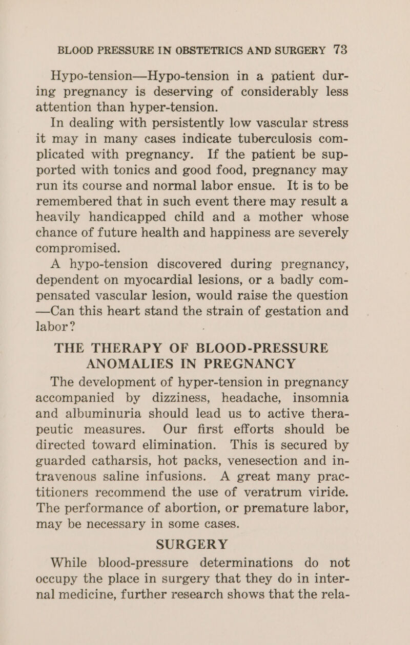 Hypo-tension—Hypo-tension in a patient dur- ing pregnancy is deserving of considerably less attention than hyper-tension. In dealing with persistently low vascular stress it may in many cases indicate tuberculosis com- plicated with pregnancy. If the patient be sup- ported with tonics and good food, pregnancy may run its course and normal labor ensue. It is to be remembered that in such event there may result a heavily handicapped child and a mother whose chance of future health and happiness are severely compromised. A hypo-tension discovered during pregnancy, dependent on myocardial lesions, or a badly com- pensated vascular lesion, would raise the question —Can this heart stand the strain of gestation and labor? THE THERAPY OF BLOOD-PRESSURE ANOMALIES IN PREGNANCY The development of hyper-tension in pregnancy accompanied by dizziness, headache, insomnia and albuminuria should lead us to active thera- peutic measures. Our first efforts should be directed toward elimination. This is secured by guarded catharsis, hot packs, venesection and in- travenous saline infusions. A great many prac- titioners recommend the use of veratrum viride. The performance of abortion, or premature labor, may be necessary in some cases. SURGERY While blood-pressure determinations do not occupy the place in surgery that they do in inter- nal medicine, further research shows that the rela-