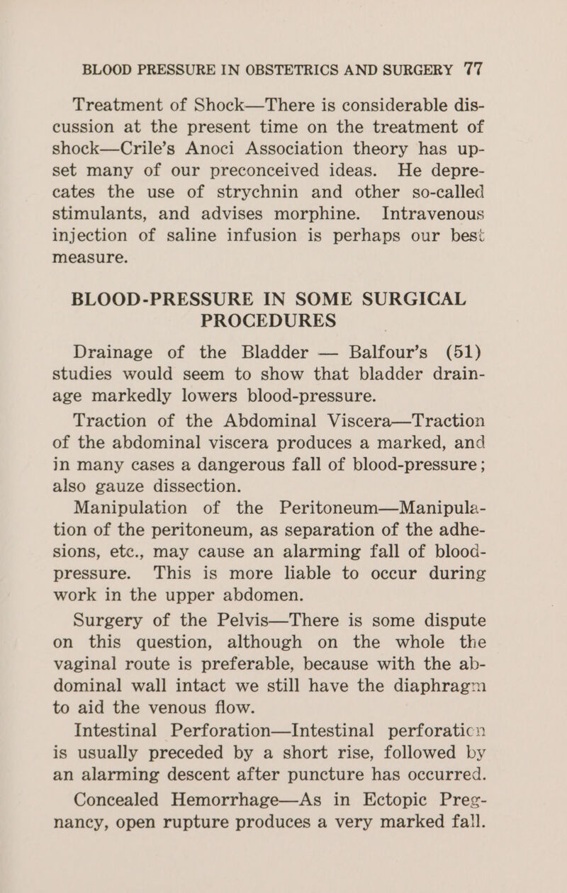 Treatment of Shock—There is considerable dis- cussion at the present time on the treatment of shock—Crile’s Anoci Association theory has up- set many of our preconceived ideas. He depre- cates the use of strychnin and other so-called stimulants, and advises morphine. Intravenous injection of saline infusion is perhaps our best measure. BLOOD-PRESSURE IN SOME SURGICAL PROCEDURES Drainage of the Bladder — Balfour’s (51) studies would seem to show that bladder drain- age markedly lowers blood-pressure. Traction of the Abdominal Viscera—Traction of the abdominal viscera produces a marked, and in many cases a dangerous fall of blood-pressure ; also gauze dissection. Manipulation of the Peritoneum—Manipule- tion of the peritoneum, as separation of the adhe- sions, etc., may cause an alarming fall of blood- pressure. This is more liable to occur during work in the upper abdomen. Surgery of the Pelvis—There is some dispute on this question, although on the whole the vaginal route is preferable, because with the ab- dominal wall intact we still have the diaphragm to aid the venous flow. Intestinal Perforation—Intestinal perforaticn is usually preceded by a short rise, followed by an alarming descent after puncture has occurred. Concealed Hemorrhage—As in Ectopic Preg- nancy, open rupture produces a very marked fall.