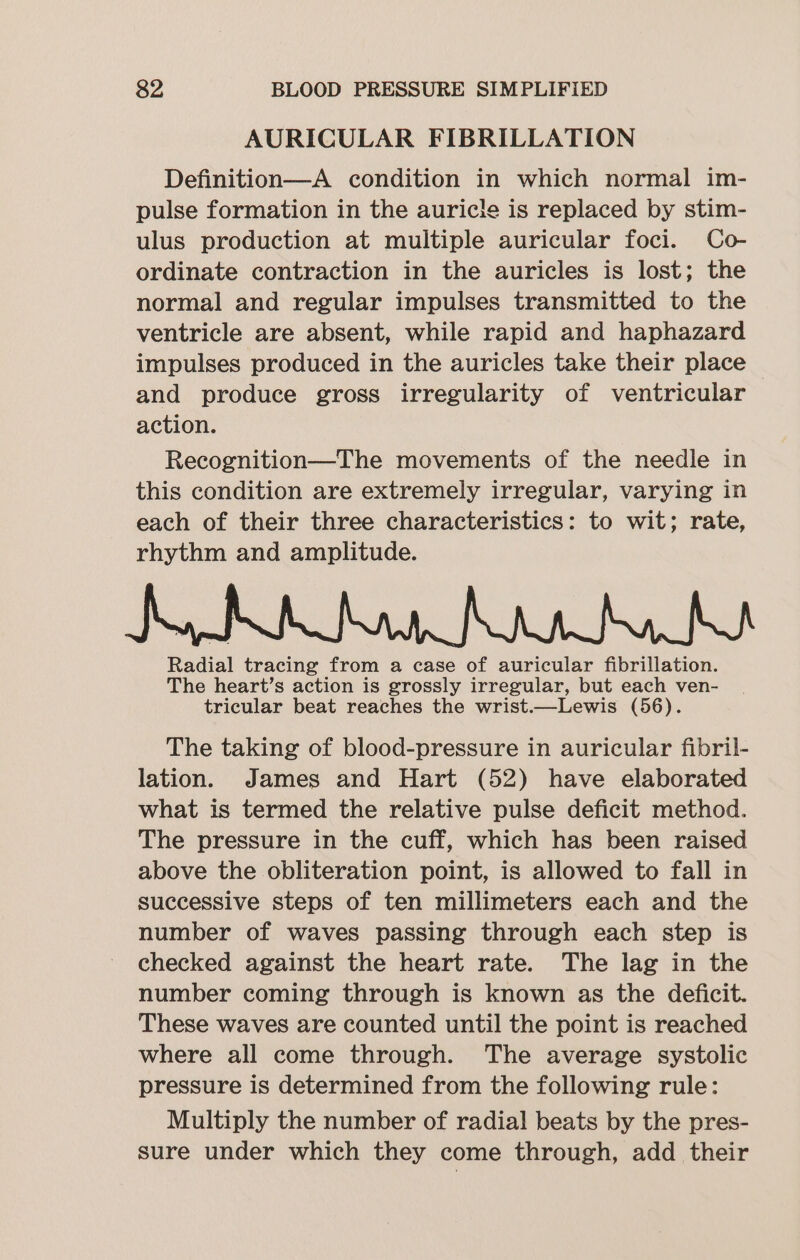 AURICULAR FIBRILLATION Definition—A condition in which normal im- pulse formation in the auricle is replaced by stim- ulus production at multiple auricular foci. Co- ordinate contraction in the auricles is lost; the normal and regular impulses transmitted to the ventricle are absent, while rapid and haphazard impulses produced in the auricles take their place and produce gross irregularity of ventricular action. Recognition—The movements of the needle in this condition are extremely irregular, varying in each of their three characteristics: to wit; rate, rhythm and amplitude. Radial tracing from a case of auricular fibrillation. The heart’s action is grossly irregular, but each ven- tricular beat reaches the wrist.—Lewis (56). The taking of blood-pressure in auricular fibril- lation. James and Hart (52) have elaborated what is termed the relative pulse deficit method. The pressure in the cuff, which has been raised above the obliteration point, is allowed to fall in successive steps of ten millimeters each and the number of waves passing through each step is checked against the heart rate. The lag in the number coming through is known as the deficit. These waves are counted until the point is reached where all come through. The average systolic pressure is determined from the following rule: Multiply the number of radial beats by the pres- sure under which they come through, add their