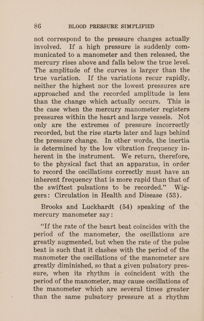 not correspond to the pressure changes actually involved. If a high pressure is suddenly com- municated to a manometer and then released, the mercury rises above and falls below the true level. The amplitude of the curves is larger than the true variation. If the variations recur rapidly, neither the highest nor the lowest pressures are approached and the recorded amplitude is less than the change which actually occurs. This is the case when the mercury manometer registers pressures within the heart and large vessels. Not only are the extremes of pressure incorrectly recorded, but the rise starts later and lags behind the pressure change. In other words, the inertia is determined by the low vibration frequency in- herent in the instrument. We return, therefore, to the physical fact that an apparatus, in order to record the oscillations correctly must have an inherent frequency that is more rapid than that of the swiftest pulsations to be recorded.” Wig- gers: Circulation in Health and Disease (53). Brooks and Luckhardt (54) speaking of the mercury manometer say: “If the rate of the heart beat coincides with the period of the manometer, the oscillations are greatly augmented, but when the rate of the pulse beat is such that it clashes with the period of the manometer the oscillations of the manometer are greatly diminished, so that a given pulsatory pres- sure, when its rhythm is coincident with the period of the manometer, may cause oscillations of the manometer which are several times greater than the same pulsatory pressure at a rhythm