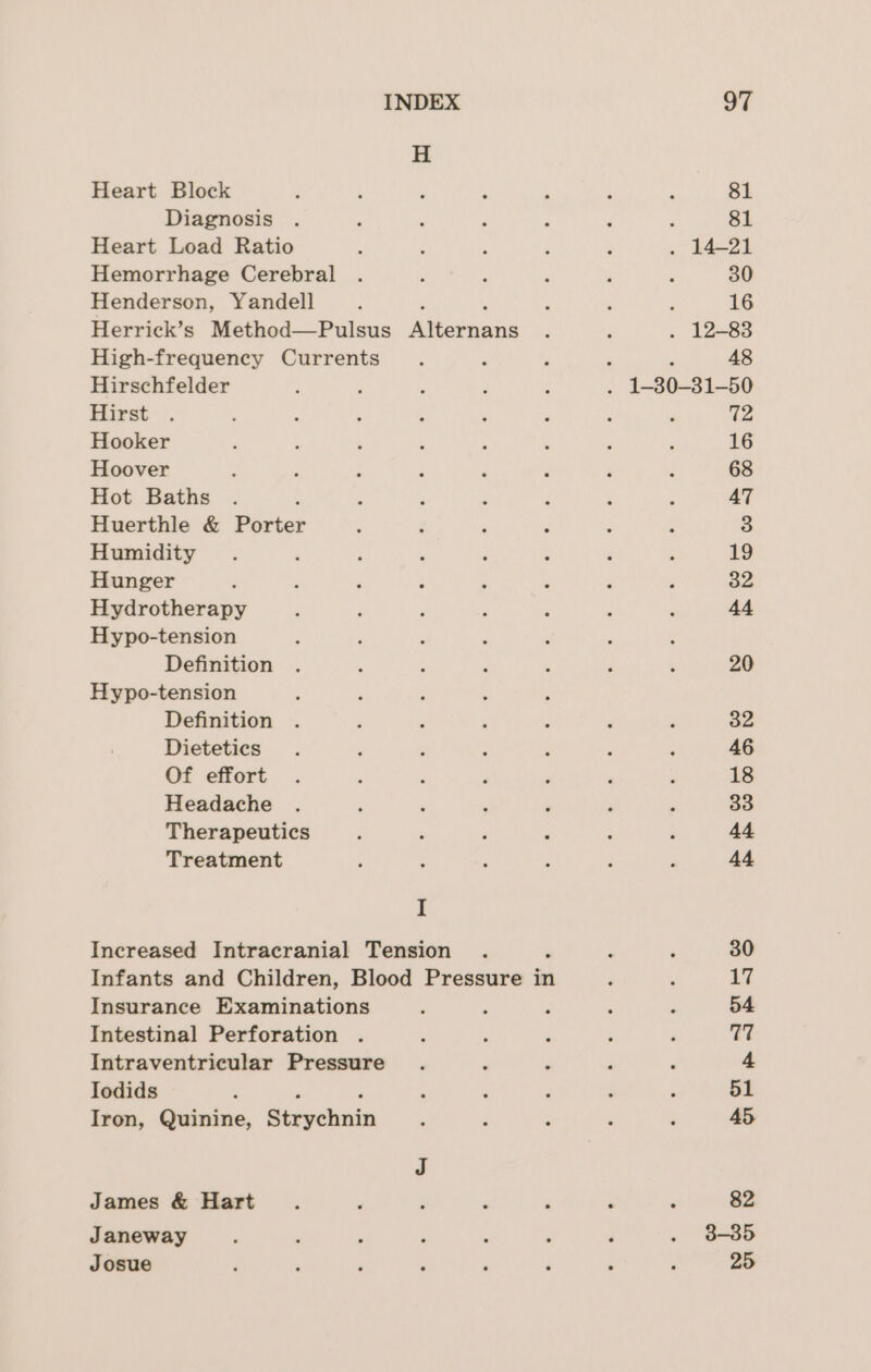 Heart Block Diagnosis Heart Load Ratio Hemorrhage Cerebral Henderson, Yandell Herrick’s Method—Pulsus Rttornans High-frequency Currents Hirschfelder ; Hirst Hooker Hoover Hot Baths . . Huerthle &amp; Porter Humidity Hunger d Hydrotherapy Hypo-tension Definition Hypo-tension Definition Dietetics Of effort Headache Miarneutios Treatment I Increased Intracranial Tension Infants and Children, Blood Pressure in Insurance Examinations Intestinal Perforation . Intraventricular Pressure Iodids Iron, Quinine, Strvehuin James &amp; Hart Janeway Josue 81 : 81 . 14-21 30 : 16 . 12-83 48 72 16 68 AT 3 19 32 44 20 32 46 18 33 44 44 3-35