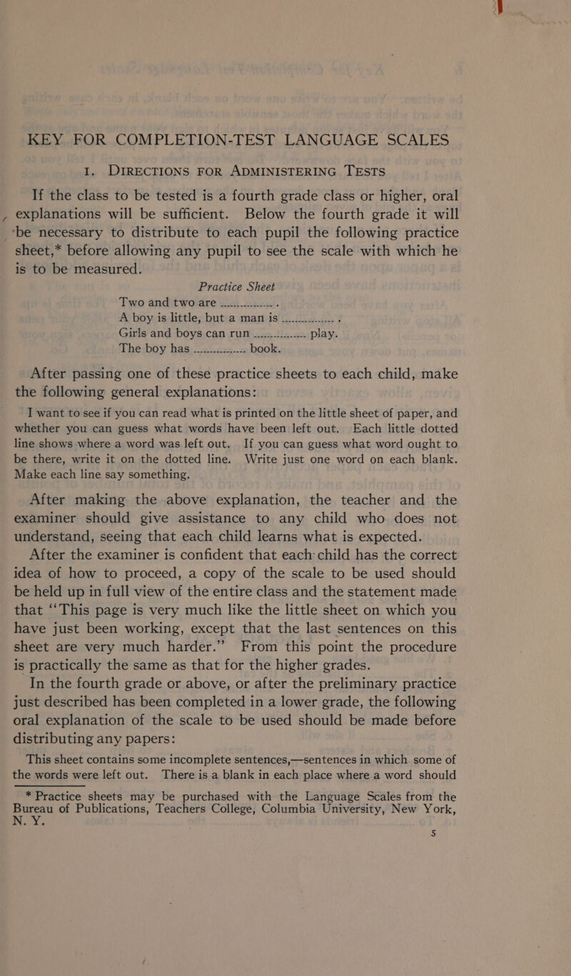 KEY FOR COMPLETION-TEST LANGUAGE SCALES 1. DIRECTIONS FOR ADMINISTERING TESTS If the class to be tested is a fourth grade class or higher, oral , explanations will be sufficient. Below the fourth grade it will ‘be necessary to distribute to each pupil the following practice _ sheet,* before allowing any pupil to see the scale with which he is to be measured. Practice Sheet Two and two are ___....w... : A boy is little, but a man is _.............. 4 Girls and boys can run ......-1.....-. play. The boy has —.......22..-.:. book. After passing one of these practice sheets to each child, make the following general explanations: I want to see if you can read what is printed on the little sheet of paper, and whether you can guess what words have been left out.. Each little dotted line shows where a word was left out. If you can guess what word ought to be there, write it on the dotted line. Write just one word on each blank. Make each line say something. After making the above explanation, the teacher and the examiner should give assistance to any child who does not understand, seeing that each child learns what is expected. After the examiner is confident that each child has the correct idea of how to proceed, a copy of the scale to be used should be held up in full view of the entire class and the statement made that ‘‘This page is very much like the little sheet on which you have just been working, except that the last sentences on this sheet are very much harder.’’ From this point the procedure is practically the same as that for the higher grades. In the fourth grade or above, or after the preliminary practice just described has been completed in a lower grade, the following oral explanation of the scale to be used should be made before distributing any papers: This sheet contains some incomplete sentences,—sentences in which some of the words were left out. There is a blank in each place where a word should * Practice sheets may be purchased with the Language Scales from the Bureau of Publications, Teachers College, Columbia University, New York, N.Y: