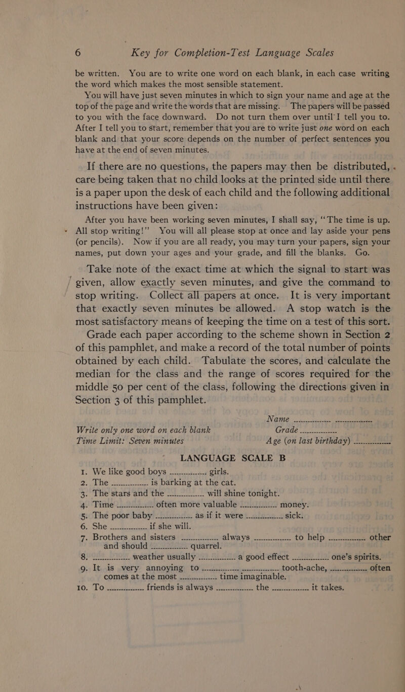 be written. You are to write one word on each blank, in each case writing the word which makes the most sensible statement. You will have just seven minutes in which to sign your name and age at the top of the page and write the words that are missing. The papers will be passed to you with the face downward. Do not turn them over until’I tell you to. After I tell you to start, remember that you are to write just one word on each blank and that your score depends on the number of perfect sentences you have at the end of seven minutes. If there are no questions, the papers may then be distributed, care being taken that no child looks at the printed side until there is a paper upon the desk of each child and the following additional instructions have been given: After you have been working seven minutes, I shall say, ‘‘ The time is up. All stop writing!’’ You will all please stop at once and lay aside your pens (or pencils). Now if you are all ready, you may turn your papers, sign your names, put down your ages and your grade, and fill the blanks. Go. Take note of the exact time at which the signal to start was / given, allow exactly seven minutes, and give the command to stop writing. Collect all papers at once. It is very important that exactly seven minutes be allowed. A stop watch is the most satisfactory means of keeping the time on a test of this sort. Grade each paper according to the scheme shown in Section 2 of this pamphlet, and make a record of the total number of points obtained by each child. Tabulate the scores, and calculate the median for the class and the range of scores required for the middle 50 per cent of the class, following the directions given in Section 3 of this pamphlet. NV GPIE non -becsceye dol Write only one word on each blank GPU 5 ue Time Limit: Seven minutes Age (on last birthday) .............- 5 LANGUAGE SCALE B 1. We like good boys ................ girls. Be SU ae Be) is barking at the cat. 3. The’ stars’and the _.2..20.22..-. will shine tonight. alUV ate, ey often more valuable ............. money. 5. The poor baby ............... as if it were 2... sick. ie) cee BN if she will. 7. Brothers and sisters -............. i way et. te to help... ae other and should ~............... quarrel. OE SO weather usually _............ a good effect _.2.......... one’s spirits. 931 loiS eI AN ROWRIOI Ele hi jee heeetberrcan tooth-ache, ...........-...- often comes at the most ~............... time imaginable. £0. TO iaek friends is always ...........-..- PE oe ee it takes.