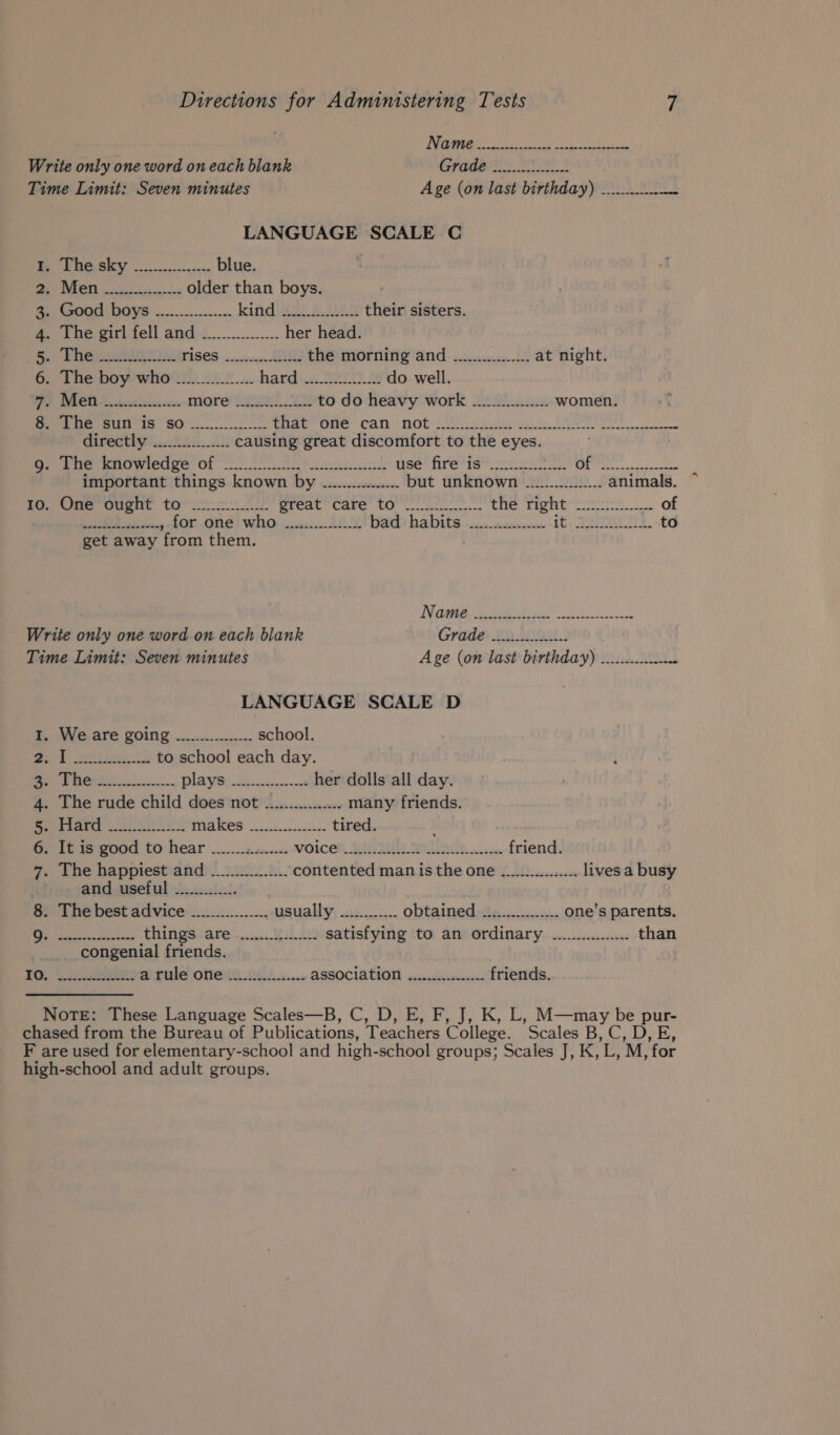 FO UR tee he vs Write only one word on each blank Grade Be OTS Time Limit: Seven minutes Age (on last birthday) ............ ue ee EY a, blue DL a older than boys. a Good boys —.............. kati yy &amp; Dees their sisters. 4. The girl fell and _.......... her head. iy Pane eR RIOD TISES sven, the morning and _.............. at night. 6. The boy who ................ hard ..4.3221h 2 do well. WP DAC AS ditlesscsce more S438 to do heavy work ................ women. 8. The sun is so _.............. fae ome CANN MOR CU cn lhsiie le SNM e a Giveetieey...245. i) causing great discomfort to the eyes. eae eeoranedee Of OPN re eck ak Pi ae Fath wll a) so eR Se important things known by ................ but unknown ................ animals. ~ 7G.) One Ought totic te great care’ to! en. the Tight: &lt;:202:2:... of TY OTM AEL «&gt; EA gf Ot. GN! WR! sc: 4.28.4 Wa habits ok Seen eae to get away from them. Name. git ts. AL ip Sep oeaeae Write only one word on each blank Crdde LO ANOe | Time Limit: Seven minutes Age (on last birthday) ............- A LANGUAGE SCALE D 1. We are going ..._............ school. cag ae ee to school each day. ie rete. player her dolls all day. 4. The rude child does not ................ many friends. Boe rearre Uh ss: PVA ROS ok ek tired. 6. It is good to hear ___...2.1...... MOICER, BAIR A cae friend. 7. The happiest and -__....0....... contented man is the one ....22.....2.... lives a busy and useful ............. 8. The best advice ................ usually ............ obtained ................ one’s parents. ER things are .......1........ satisfying to an ordinary .200.002........ than __ congenial friends. TO. Ghia a rule one _............... ASSOCIATION jccwsiscml. friends. NoTE: These Language Scales—B, C, D, E, F, J, K, L, M—may be pur- chased from the Bureau of Publications, Teachers College. Scales B, C, D, E, F are used for elementary-school and high-school groups; Scales J, K, L, M, for high-school and adult groups.