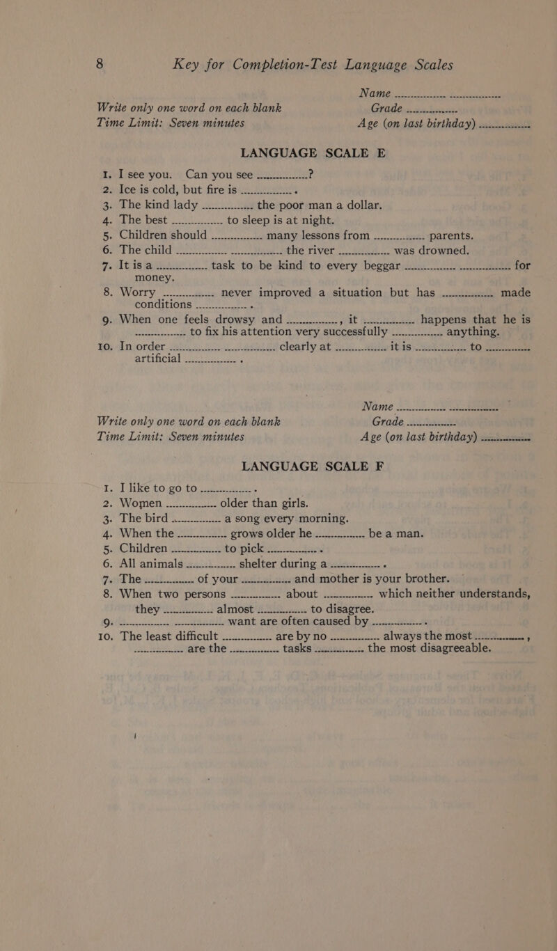 EEE Aen REET Aes HOE Write only one word on each blank i eee Time Limit: Seven minutes Age (on last birthday) ............---- LANGUAGE SCALE E 1. Isee you. Can you see ................ s 2. Ice is cold, but fire is _.....2..2.... 3. The kind lady -............... the poor man a dollar. MONEE DOSE td to sleep is at night. 5. Children should ................ many lessons from ................ parents. ere ei ctr a phe river 2 Sui was drowned. o. Avis Bite. task to be kind to every beggar -2.0..2. 1... ce-e-seeeeeeeees for money BicwvOIryin. aime never improved a situation but has ............... made conditions .__........... 9. When one feels Fouad SAG ee AT feel be happens that he is EES, ae to fix his attention very successfully (WS airy tangs BOs An order 26h 2 a clearly at An. Bile itis) “wink tp Sa “Waa h itn t 9 Rucecs Matin ; Wame 23.0. Se Write only one word on each blank Grade cited Time Limit: Seven minutes A ge (on last birthday) -......---&lt;- ws LANGUAGE SCALE F I. Uihnke £0.90 10 waa 2. Women. ot ake older Ae girls. PE WIE TOLL tvstcecesike a song every morning. 4. When thei... grows older he ...............- be a man. BoC hildren Weise to pickiest. be ‘ 6. All animals .............. shelter during a ............-.. Farid RO lh ses of your ads eiaus and mother is your brother. 8. When two persons ................ about jacana which neither understands, they 2c! al mosti£209 cc, to disagree. Et RO MIS IIR Fev LE want are often caused by ..............-- ; 10. The least difficult —......0. are OY NO Siu always the most ..._.........., EOL are the ................ tasks ...............- the most disagreeable.