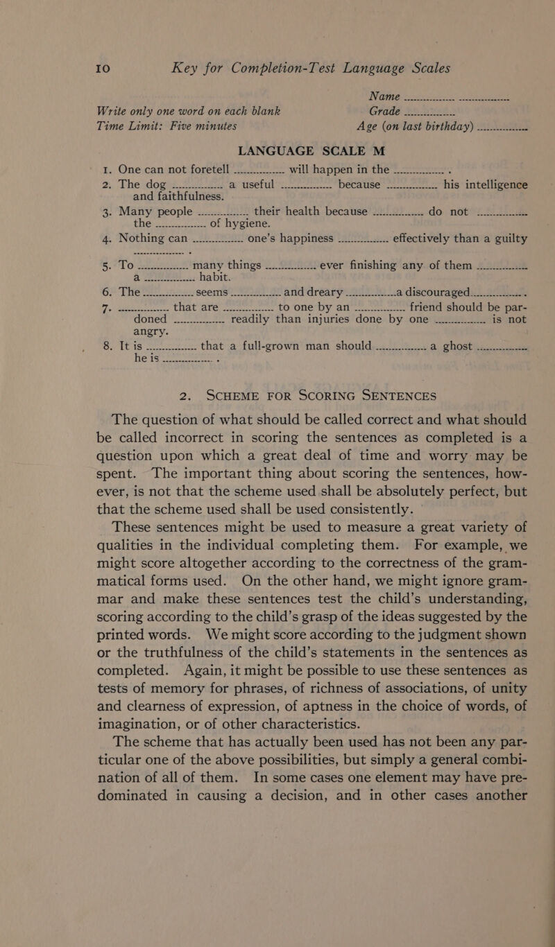 IVI escnis e Write only one word on each blank PITS BO OV 2 Time Limit: Five minutes Age (on last birthday) .............. a LANGUAGE SCALE M 1. One can not foretell _.... will happen in the _.......... ; 2 ‘The doghs 22 es ey setul:. because -...2...-.01 his intelligence and faithfulness. 3. Many people ................ their health because -............... do. nates 24 tie ties of hygiene. 4. ‘Nothing can. 22.2200 one’s happiness ................ effectively than a guilty S. Te eS many things —.....0....... ever finishing any of them -............... 2S es: habit. 62 THEewaT oe: seem) 22282! GF and dreary -_.............- a discouraged...........--... , 7 fey Seiad that Ate esc tO tne ty ‘aut ates friend should be par- MONEE 22 nee readily than injuries done by one ............... is not angry “Bly hak C vaseline denne that a full-grown man should -........... a ghost \:i...-,0.0te Re tote ee 2. SCHEME FOR SCORING SENTENCES The question of what should be called correct and what should be called incorrect in scoring the sentences as completed is a question upon which a great deal of time and worry may be spent. The important thing about scoring the sentences, how- ever, is not that the scheme used shall be absolutely perfect, but that the scheme used shall be used consistently. These sentences might be used to measure a great variety of qualities in the individual completing them. For example, we might score altogether according to the correctness of the gram- matical forms used. On the other hand, we might ignore gram- mar and make these sentences test the child’s understanding, scoring according to the child’s grasp of the ideas suggested by the printed words. We might score according to the judgment shown or the truthfulness of the child’s statements in the sentences as completed. Again, it might be possible to use these sentences as tests of memory for phrases, of richness of associations, of unity and clearness of expression, of aptness in the choice of words, of imagination, or of other characteristics. The scheme that has actually been used has not been any par- ticular one of the above possibilities, but simply a general combi- nation of all of them. In some cases one element may have pre- dominated in causing a decision, and in other cases another