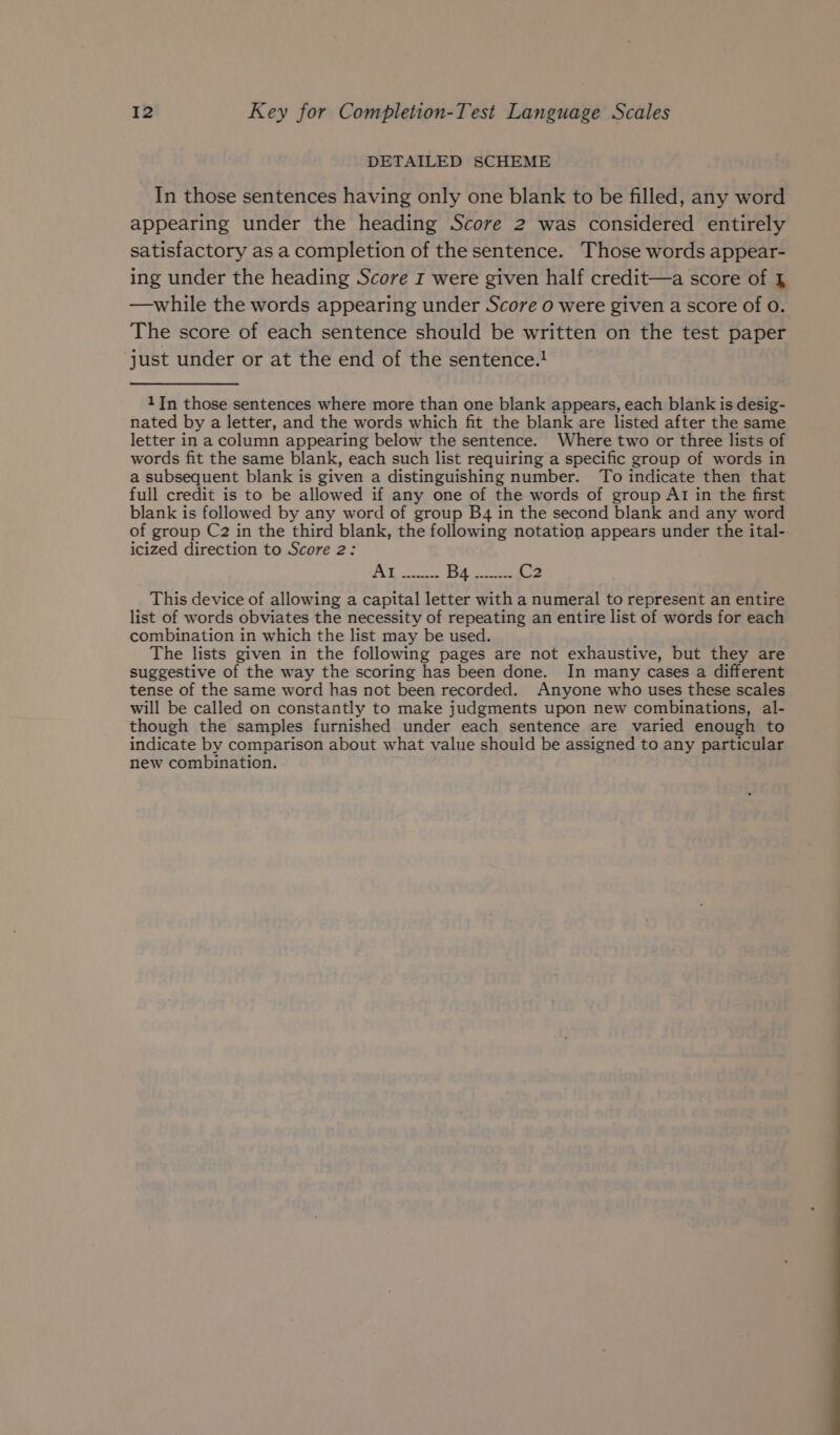 DETAILED SCHEME In those sentences having only one blank to be filled, any word appearing under the heading Score 2 was considered entirely satisfactory as a completion of the sentence. Those words appear- ing under the heading Score rz were given half credit—a score of § —while the words appearing under Score o were given a score of 0. The score of each sentence should be written on the test paper just under or at the end of the sentence.! 1JIn those sentences where more than one blank appears, each blank is desig- nated by a letter, and the words which fit the blank are listed after the same letter in a column appearing below the sentence. Where two or three lists of words fit the same blank, each such list requiring a specific group of words in a subsequent blank is given a distinguishing number. To indicate then that full credit is to be allowed if any one of the words of group At in the first blank is followed by any word of group B4 in the second blank and any word of group C2 in the third blank, the following notation appears under the ital- icized direction to Score 2: This device of allowing a capital letter with a numeral to represent an entire list of words obviates the necessity of repeating an entire list of words for each combination in which the list may be used. The lists given in the following pages are not exhaustive, but they are suggestive of the way the scoring has been done. In many cases a different tense of the same word has not been recorded. Anyone who uses these scales will be called on constantly to make judgments upon new combinations, al- though the samples furnished under each sentence are varied enough to indicate by comparison about what value should be assigned to any particular new combination.