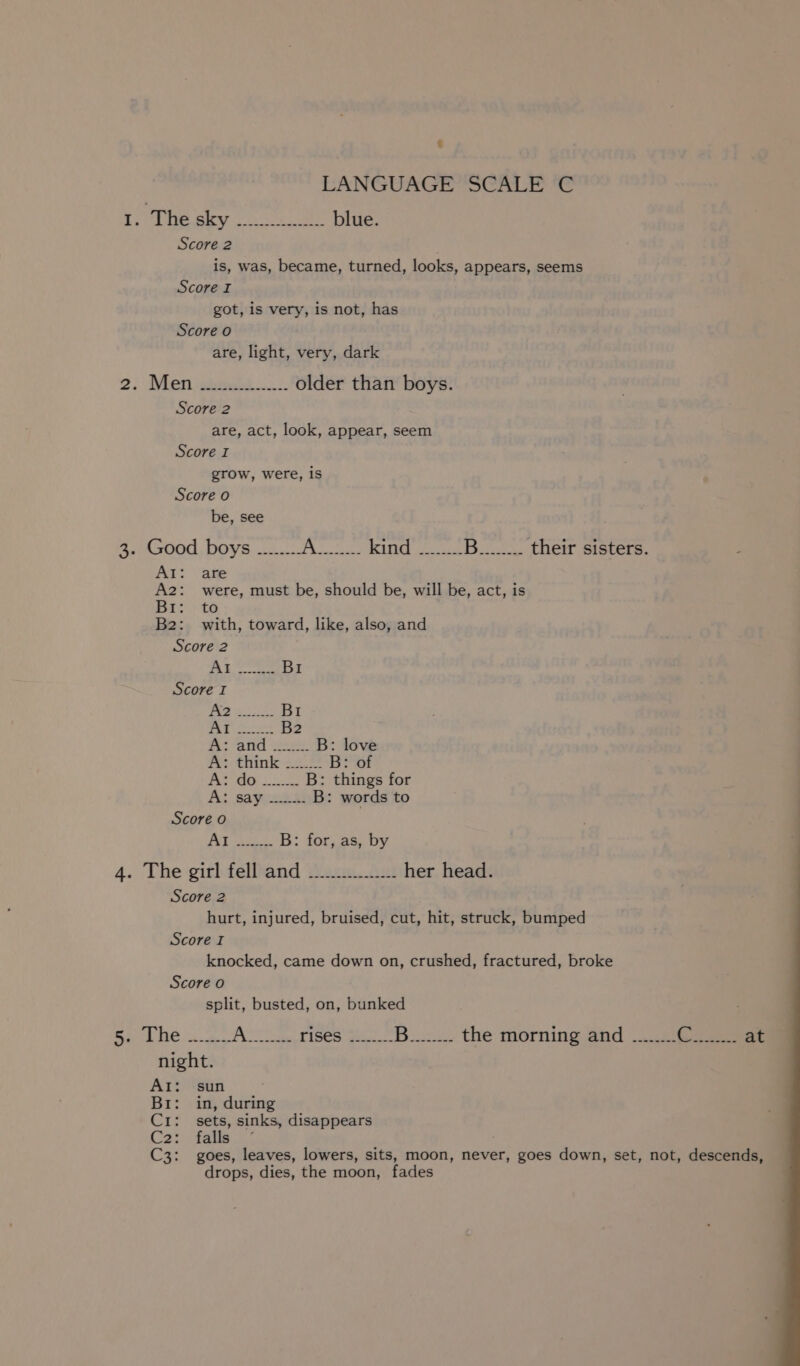 So By see blue. Score 2 is, was, became, turned, looks, appears, seems Score I got, is very, is not, has Score o are, light, very, dark 2. Men siete older than boys. Score 2 are, act, look, appear, seem Score I grow, were, is Score o be, see 3. Good boys ........ is WMH RUNG Go Bee their sisters. Al: are A2: were, must be, should be, will be, act, is Br: to B2: with, toward, like, also, and Score 2 ree a BI Score I fa pee BI At 2s B2 i ond 2 B: love A: think ...... B: of Py UR oscar B: things for A; sayice a B: words to AAT Se 2: B: for, as, by 4. The girl fell and _......... her head. Score 2 hurt, injured, bruised, cut, hit, struck, bumped Score I knocked, came down on, crushed, fractured, broke Score o split, busted, on, bunked AI: sun Br: in, during C1: sets, sinks, disappears C2; fare C3: goes, leaves, lowers, sits, moon, never, goes down, set, not, descends, drops, dies, the moon, fades