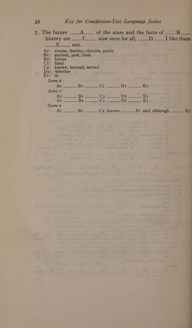7. The future ........ Wao 8 of the stars and the facts of ....... B._-s history are ........ eae ye a now once for all, ........ Ds I like them ere | MADE ele AI: course, destiny, circuits, paths Bri: ancient, past, their B2: future Cr: fixed C2: known, learned, settled D1: whether Er: or Score 2 2 QUEER CSE [Ses Some’ be damn iee RT (es ewe Er Score I Per ee en Ol seat Oe ier 2 DT Mee EI i CRY a2 Be Ces teh Cree AT gC ey EI Score o 1) Nae ag yl BY se Ct, known .=........ D: and, although EI EO ————— ——