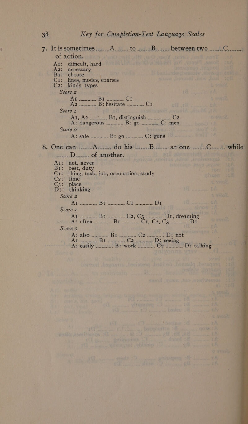 7. Itissometimes ........ Ao to 423 Bre te between two ........ Catea of action. Ai: difficult, hard A2: necessary Br: choose C1: lines, modes, courses C2: kinds, types Score 2 Ne Aye 0 ous C1 AMEE Wht nado Oe eee te BS Oh Score I | AT HAZ wu Br distinguish... C2 A: dangerous ............ |= amc pa? © C: men Score o Pit; eater vee 2 Beg es C: guns 8. One can ........ Aes do his ........ Bikhue at one ....:... eae D........ of another. AI: not, never Br: best, duty Cr: thing, task, job, occupation, study C2: time C3: (place Di: thinking Score 2 Ey Mee jo) Gye mnnren Be Ra od fo D1 Score I Wu ee Biya Bi ssa, th. Suet mcttoit D1, dreaming A: often —.......... B53 ci ty, ee ie OY Sits Ae ie AAR Di Score O Adaliso sass Broke iS TOS ae D: not PAE eee Brie C2 vue D: seeing