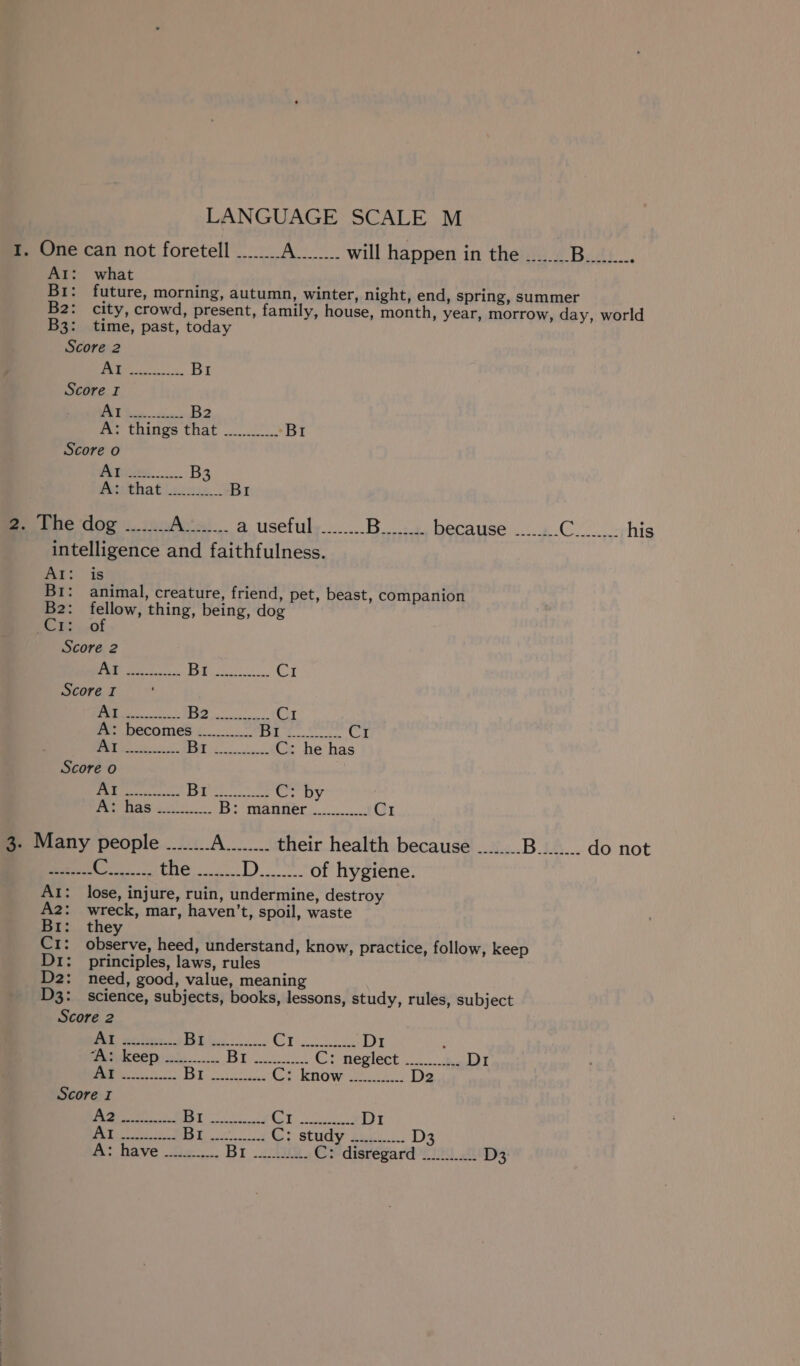 1. One can not foretell At: what BI: B2: city, crowd, B3: time, past, today Bre A........ will happen in the Score 2 A ly Bri Score I ‘ |) ae B2 fer tities that... 2. Br Score o Atiees....... B Pwthatl sco |. BI B. The ‘dog «..:.:.. Pete a usefuly........ B intelligence and faithfulness. WE: is Br: animal, creature, friend, pet, beast, companion B2: fellow, thing, being, dog Ec Be..of Score 2 ty eee [2 ee CI Score I ED 5 Ci A: becomes ............ fy. del dorado CI “1 |&lt; ead C: he has Score o cM easels Li} ‘ype Lait thd.” egal «| POE TAS i B: menter CI 3. Many people ........ fina their health because eae eine DD. “of hygiene: AI: lose, injure, ruin, undermine, destroy A2: wreck, mar, haven’t, spoil, waste Br: they C1: observe, heed, understand, know, practice, follow, keep Di: principles, laws, rules D2: need, good, value, meaning D3: science, subjects, books, lessons, study, rules, subject Score 2 Yee 1 2 ee eh be a D1 (Ns To iets: k C: neglect -......1.. Di a Bie Ci know 2...:3... 2 Score I 1. ee eae Oy OES at, D1 Sy Pads San Se? Gr study ts D3