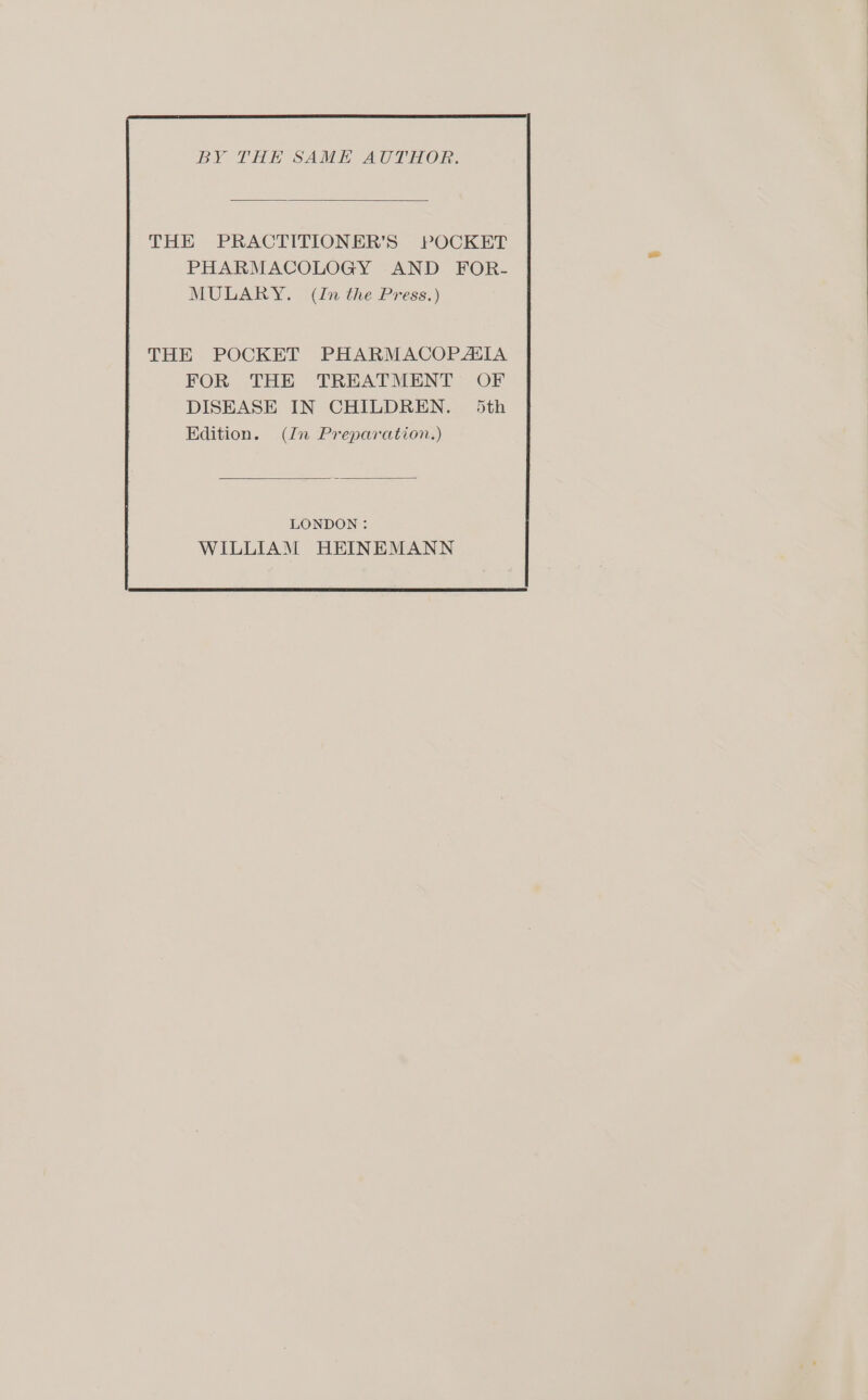 BY THE SAME AUTHOR. THE PRACTITIONER’S POCKET PHARMACOLOGY AND FOR- MULARY. (In the Press.) LONDON: WILLIAM HEINEMANN