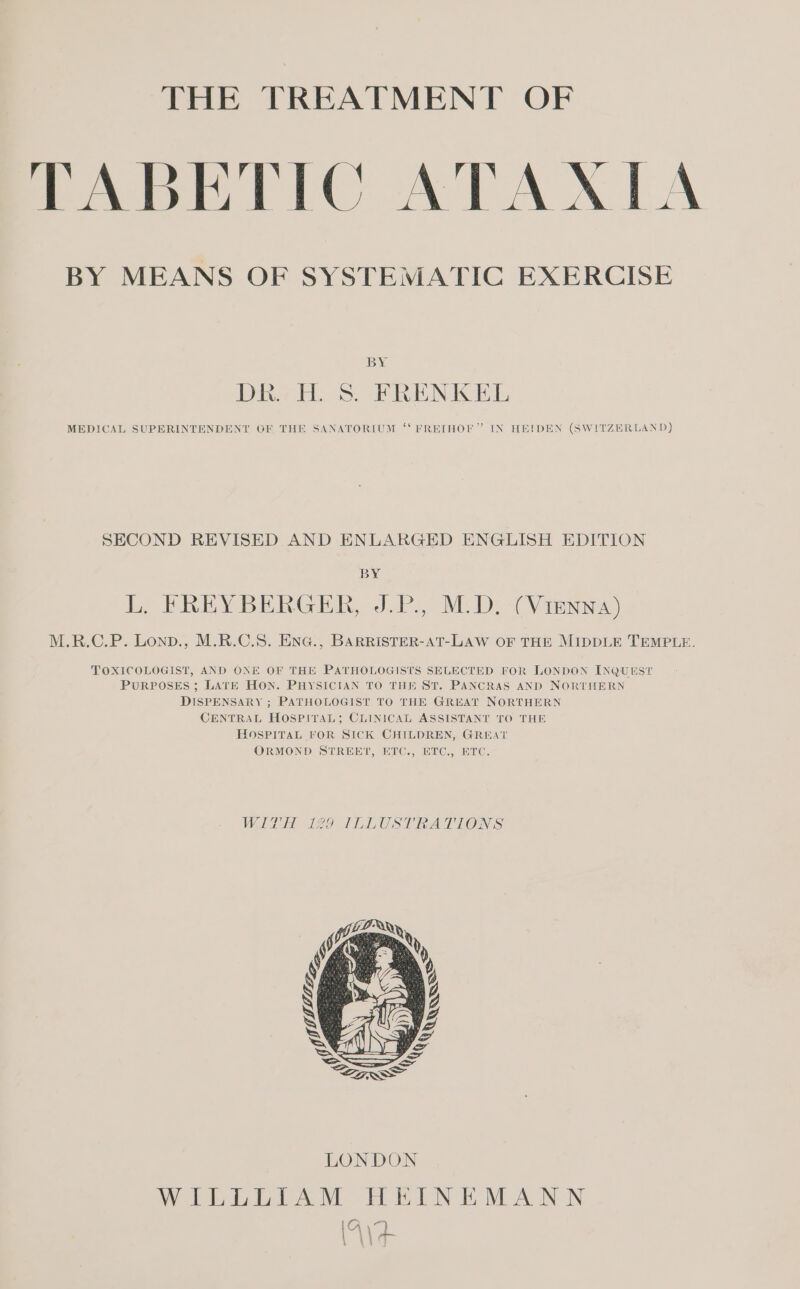 THE TREATMENT OF TABETIC ATAAIA BY MEANS OF SYSTEMATIC EXERCISE BY DR... S. FRENKEL MEDICAL SUPERINTENDENT OF THE SANATORIUM “‘ FREIHOF” IN HEIDEN (SWITZERLAND) SECOND REVISED AND ENLARGED ENGLISH EDITION BY L. FREYBERGER, J.P., M.D. (Vienna) M.R.C.P. LoxD., M.R.C.S. EnG., BARRISTER-AT-LAW OF THE MIDDLE TEMPLE. TOXICOLOGIST, AND ONE OF THE PATHOLOGISTS SELECTED FOR LONDON INQUEST PURPOSES; LATE HON. PHYSICIAN TO THE ST. PANCRAS AND NORTHERN DISPENSARY ; PATHOLOGIST TO THE GREAT NORTHERN CENTRAL HOSPITAL; CLINICAL ASSISTANT TO THE HOSPITAL FOR SICK CHILDREN, GREAT ORMOND STREET, ETC., ETC, ETC. WITH 129 ILLUSTRATIONS WILLLIAM HEINEMANN Ar LA \ ur \