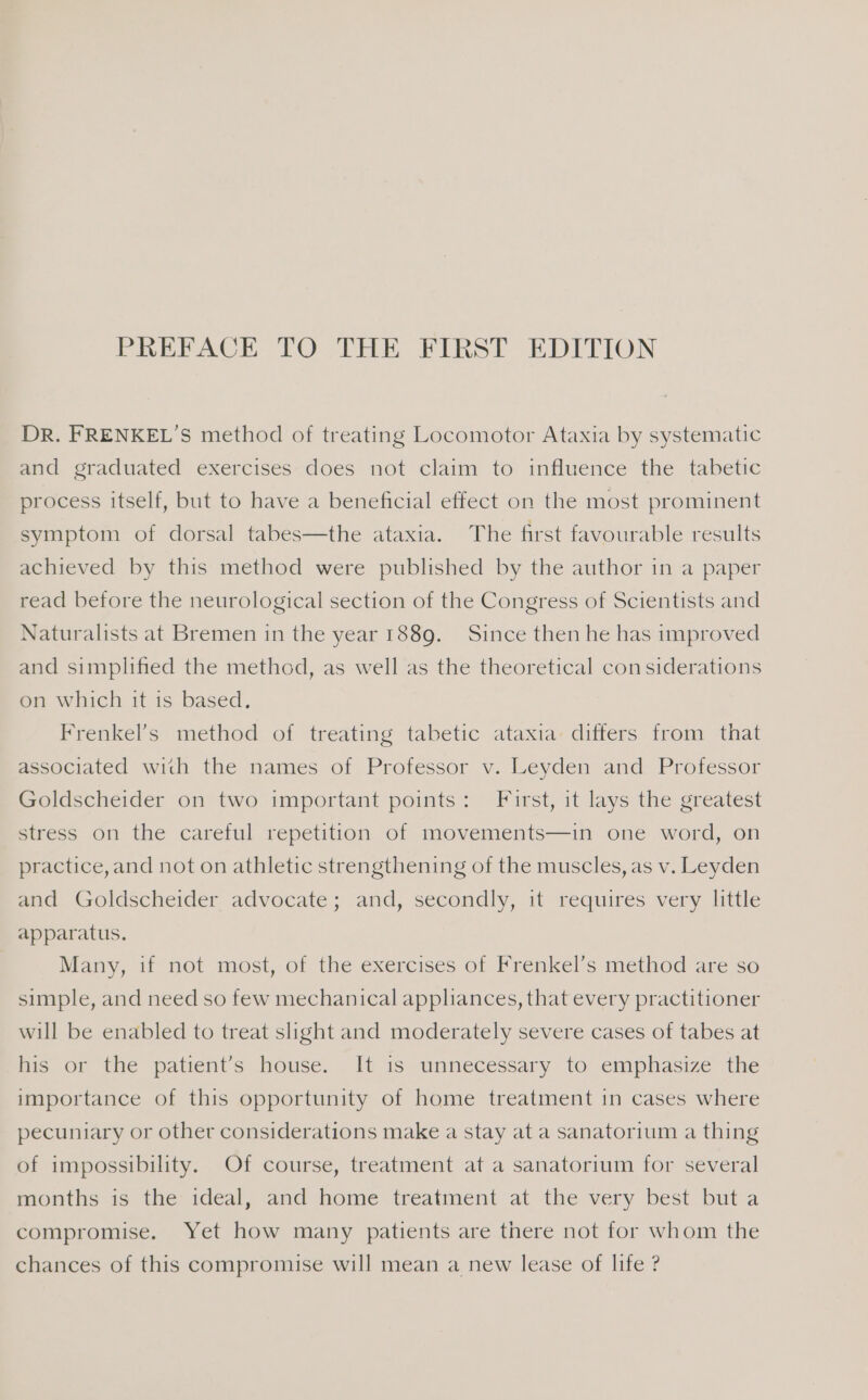 DR. FRENKEL’S method of treating Locomotor Ataxia by systematic and graduated exercises does not claim to influence the tabetic process itself, but to have a beneficial effect on the most prominent symptom of dorsal tabes—the ataxia. The first favourable results achieved by this method were published by the author in a paper read before the neurological section of the Congress of Scientists and Naturalists at Bremen in the year 1889. Since then he has improved and simplified the method, as well as the theoretical considerations on which it is based. Frenkel’s method of treating tabetic ataxia: differs from that associated with the names of Professor v. Leyden and Professor Goldscheider on two important points: First, it lays the greatest stress on the careful repetition of movements—in one word, on practice, and not on athletic strengthening of the muscles, as v. Leyden and Goldscheider advocate; and, secondly, it requires very little apparatus. Many, if not most, of the exercises of Frenkel’s method are so simple, and need so few mechanical appliances, that every practitioner will be enabled to treat slight and moderately severe cases of tabes at his or the patient’s house. It is unnecessary to emphasize the importance of this opportunity of home treatment in cases where pecuniary or other considerations make a stay at a sanatorium a thing of impossibility. Of course, treatment at a sanatorium for several months is the ideal, and home treatment at the very best but a compromise. Yet how many patients are there not for whom the chances of this compromise will mean a new lease of life ?