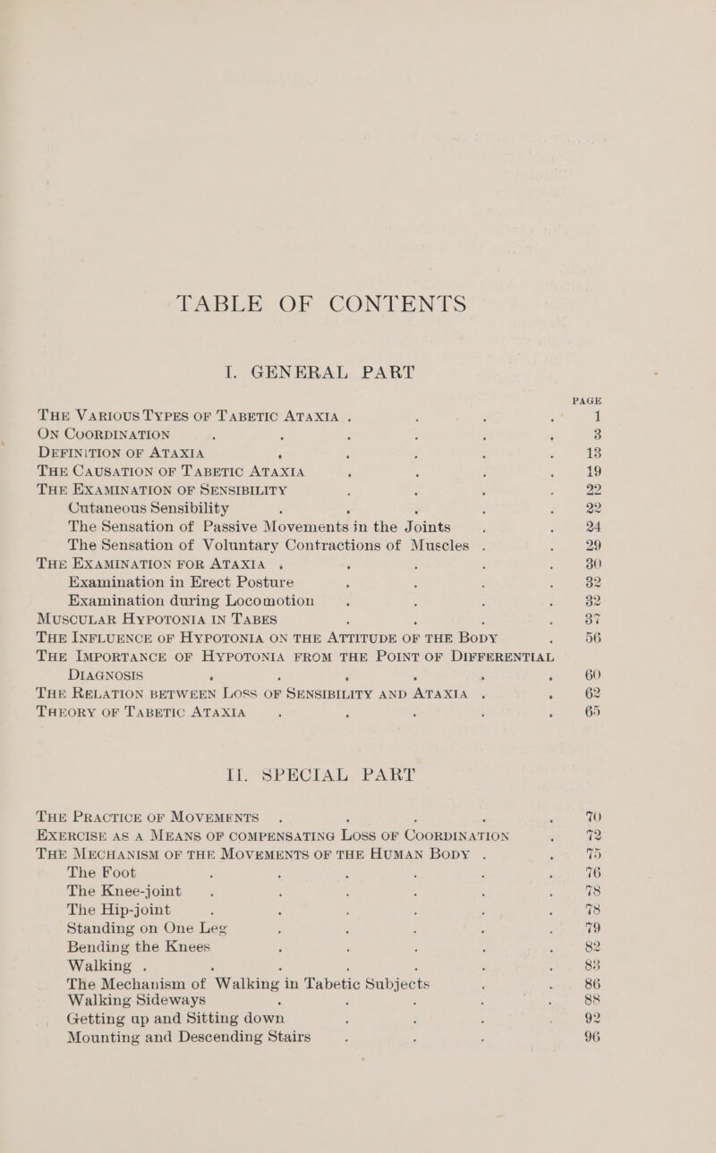 TABLE OF CONTENTS I. GENERAL PART THE VARIOUS TYPES OF TABETIC ATAXIA . ; ; ON CUORDINATION ; ; i ; ; ‘ DEFINITION OF ATAXIA ‘ THE CAUSATION OF TABETIC mise ; THE EXAMINATION OF SENSIBILITY Cutaneous Sensibility : ; The Sensation of Passive Movements in the J site The Sensation of Voluntary Contractions of Muscles THE EXAMINATION FOR ATAXIA , Examination in Erect Posture Examination during Locomotion MUSCULAR HYPOTONIA IN TABES a THE INFLUENCE oF HYPOTONIA ON THE ATTITUDE OF THE Bone THE IMPORTANCE OF HYPOTONIA FROM THE POINT OF DIFFERENTIAL DIAGNOSIS ‘ : é THE RELATION BETWEEN ie OF ee AND a Se 5 A THEORY OF TABETIC ATAXIA I1.+SPECIAL’PART THE PRACTICE OF MOVEMENTS EXERCISE AS A MEANS OF COMPENSATING Loss OF Coormiarion THE MECHANISM OF THE MOVEMENTS OF THE HUMAN Bopy The Foot The Knee-joint The Hip-joint Standing on One Leg Bending the Knees Walking . The Mechanism of Wallons, in Tabotic Subjects Walking Sideways Getting up and Sitting ieee Mounting and Descending Stairs 29 30 32. 60 65 WO 12 75 76 78 78 79 82 83 86 88 92 96