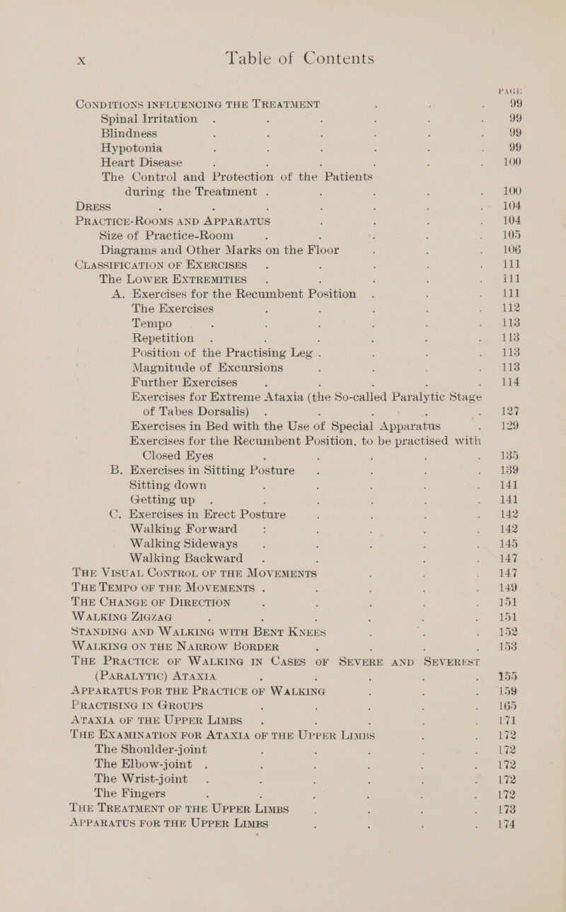 PAGE CONDITIONS INFLUENCING THE TREATMENT ; 1 i 99 Spinal Irritation . : : ; ; 99 Blindness r ; : 5 Ff . 99 Hypotonia ; : N : é 99 Heart Disease . . N se SOO The Control and Pr ron of the. Patients during the Treatment . : : I . - 100 DRESS ; 104 PRACTICE-ROOMS AND Arp ARATUS ; ; ; Od Size of Practice-Room 2 i e . 105 Diagrams and Other Marks on the loos : : .§ 106 CLASSIFICATION OF EXERCISES . 1 : ; ase The LOWER EXTREMITIES . ; : ~~ a A. Exercises for the Recumbent Posten h : „sa The Exercises ; : e : = 11% Tempo : : j : ; BEN Repetition . . e : a. 118 Position of the Pr Ae Leg . : ; ar Magnitude of Excursions : ; : ~~ iTS Further Exercises 5 114 Exercises for Extreme Ataxia he So- called Par ee Sree of Tabes Dorsalis) . ve ered Exercises in Bed with the Use of Special aban ae ee 4!) Exercises for the Recumbent Position, to be practised with Closed Eyes ; : j i „135 B. Exercises in Sitting Posture . 4 a Sitting down : 4 R : ee Getting up . ; : : . 141 C. Exercises in Erect Postire i 4 : . 142 Walking Forward : : t ‘ . 142 Walking Sideways ; : : : .. 145 Walking Backward . ; co MLAS, THE VISUAL CONTROL OF THE More E : ye Ley, THE TEMPO OF THE MOVEMENTS . : ; ‘ a tae THE CHANGE OF DIRECTION : 2 : i wala WALKING ZIGZAG | : : 4 151 STANDING AND WALKING WITH ean eae N er 192 WALKING ON THE NARROW BORDER , 153 THE PRACTICE oF WALKING IN CASES OF ae AND en (PARALYTIC) ATAXIA ; 5 i ~ - £90 APPARATUS FOR THE PRACTICE OF WALKING } ; “7.199 PRACTISING IN GROUPS 5 : 5 Ä 169 ATAXIA OF THE UPPER LIMBS. A a THE EXAMINATION FOR ATAXIA OF THE eee en 8 R 172 The Shoulder-joint 5 5 : ~ &gt; ie The Elbow-joint . 1 ; 5 Te The Wrist-joint . ; ; ö &gt; The Fingers A 3 : , bettas bi e's THE TREATMENT OF THE UPPER Les F : 4 5 173 APPARATUS FOR THE UPPER LIMBS ; ; : ‘ 174