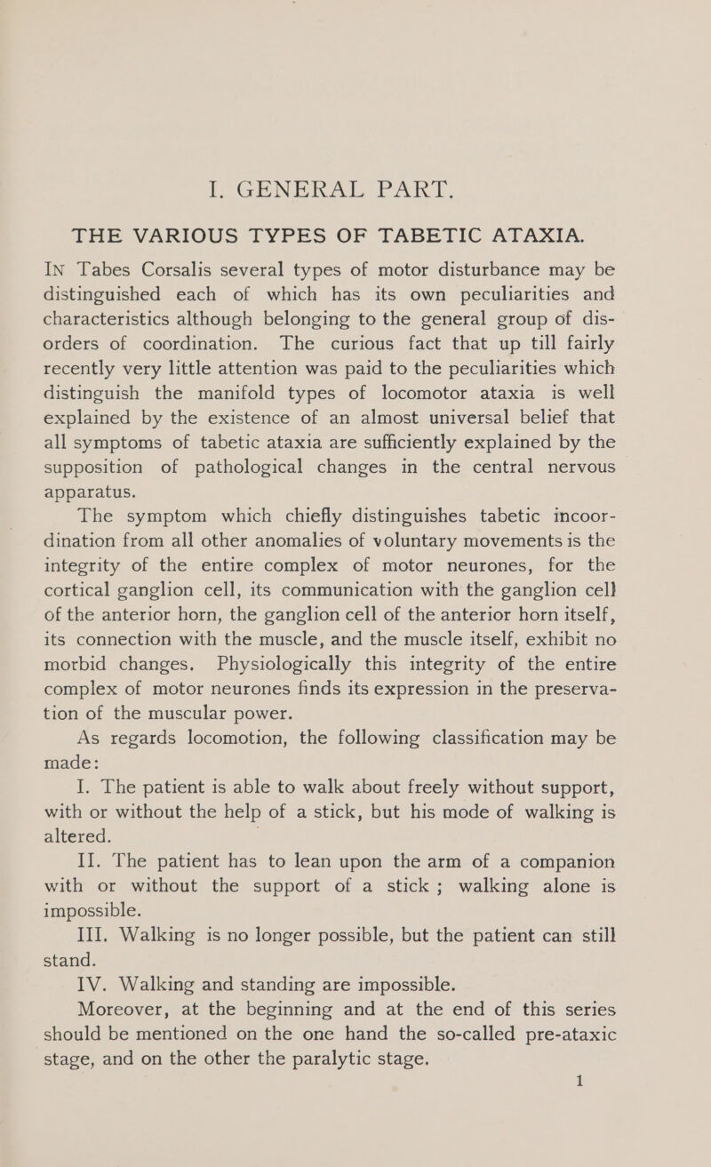 F-GENERAT PART, THE VARIOUS TYPES OF TABETIC ATAXIA. IN Tabes Corsalis several types of motor disturbance may be distinguished each of which has its own peculiarities and characteristics although belonging to the general group of dis- orders of coordination. The curious fact that up till fairly recently very little attention was paid to the peculiarities which distinguish the manifold types of locomotor ataxia is well explained by the existence of an almost universal belief that all symptoms of tabetic ataxia are sufficiently explained by the supposition of pathological changes in the central nervous — apparatus. The symptom which chiefly distinguishes tabetic incoor- dination from all other anomalies of voluntary movements is the integrity of the entire complex of motor neurones, for the cortical ganglion cell, its communication with the ganglion cell of the anterior horn, the ganglion cell of the anterior horn itself, its connection with the muscle, and the muscle itself, exhibit no morbid changes. Physiologically this integrity of the entire complex of motor neurones finds its expression in the preserva- tion of the muscular power. As regards locomotion, the following classification may be made: I. The patient is able to walk about freely without support, with or without the help of a stick, but his mode of walking is altered. II. The patient has to lean upon the arm of a companion with or without the support of a stick ; walking alone is impossible. III, Walking is no longer possible, but the patient can still stand. IV. Walking and standing are impossible. Moreover, at the beginning and at the end of this series should be mentioned on the one hand the so-called pre-ataxic stage, and on the other the paralytic stage.