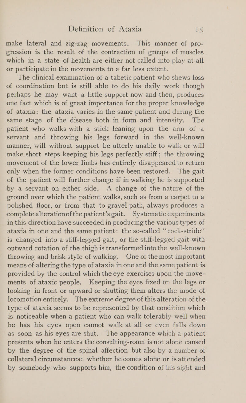 make lateral and zig-zag movements, ‘This manner of pro- gression is the result of the contraction of groups of muscles which in a state of health are either not called into play at all or participate in the movements to a far less extent. The clinical examination of a tabetic patient who shews loss of coordination but is still able to do his daily work though perhaps he may want a little support now and then, produces one fact which is of great importance for the proper knowledge of ataxia: the ataxia varies in the same patient and during the same stage of the disease both in form and intensity. The patient who walks with a stick leaning upon the arm of a servant and throwing his legs forward in the well-known manner, will without support be utterly unable to walk or will make short steps keeping his legs perfectly stiff; the throwing movement of the lower limbs has entirely disappeared to return only when the former conditions have been restored. ‘The gait of the patient will further change if in walking he is supported by a servant on either side. A change of the nature of the ground over which the patient walks, such as from a carpet to a polished floor, or from that to gravel path, always produces a complete alterationof the patient’s gait. Systematic experiments in this direction have succeeded in producing the various types of ataxia in one and the same patient: the so-called “ cock-stride”’ is changed into a stiff-legged gait, or the stiff-legged gait with outward rotation of the thigh is transformed into the well-known throwing and brisk style of walking. One of the most important means of altering the type of ataxia in one and the same patient is provided by the control which the eye exercises upon the move- ments of ataxic people. Keeping the eyes fixed on the legs or looking in front or upward or shutting them alters the mode of locomotion entirely. The extreme degree of this alteration of the type of ataxia seems to be represented by that condition which is noticeable when a patient who can walk tolerably well when he has his eyes open cannot walk at all or even falls down as soon as his eyes are shut. The appearance which a patient presents when he enters the consulting-room is not alone caused by the degree of the spinal affection but also by a number of collateral circumstances: whether he comes alone or is attended by somebody who supports him, the condition of his sight and