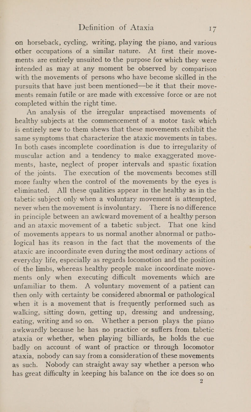 on horseback, cycling, writing, playing the piano, and various other occupations of a similar nature. At first their move- ments are entirely unsuited to the purpose for which they were intended as may at any moment be observed by comparison with the movements of persons who have become skilled in the pursuits that have just been mentioned—be it that their move- ments remain futile or are made with excessive force or are not completed within the right time. An analysıs of the irregular unpractised movements of healthy subjects at the commencement of a motor task which is entirely new to them shews that these movements exhibit the same symptoms that characterize the ataxic movements in tabes. In both cases incomplete coordination is due to irregularity of muscular action and a tendency to make exaggerated move- ments, haste, neglect of proper intervals and spastic fixation of the joints. The execution of the movements becomes still more faulty when the control of the movements by the eyes is eliminated. All these qualities appear in the healthy as in the tabetic subject only when a voluntary movement is attempted, never when the movement isinvoluntary. There is no difference in principle between an awkward movement of a healthy person and an ataxic movement of a tabetic subject. That one kind of movements appears to us normal another abnormal or patho- logical has its reason in the fact that the movements of the ataxic are incoordinate even during the most ordinary actions of everyday life, especially as regards locomotion and the position of the limbs, whereas healthy people make incoordinate move- ments only when executing difficult movements which are unfamiliar to them. A voluntary movement of a patient can then only with certainty be considered abnormal or pathological when it is a movement that is frequently performed such as walking, sitting down, getting up, dressing and undressing, eating, writing and so on. Whether a person plays the piano awkwardly because he has no practice or suffers from. tabetic ataxia or whether, when playing billiards, he holds the cue badly on account of want of practice or through locomotor ataxia, nobody can say froma consideration of these movements as such. Nobody can straight away say whether a person who has great difficulty in keeping his balance on the ice does so on 2